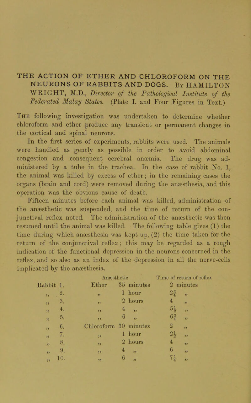 THE ACTION OF ETHER AND CHLOROFORM ON THE NEURONS OF RABBITS AND DOGS. By HAMILTON WRIGHT, M.D., Director of the Pathological Institute of the Federated Malay States. (Plate I. and Four Figures in Text.) The following investigation was undertaken to determine whether chloroform and ether produce any transient or permanent changes in the cortical and spinal neurons. In the first series of experiments, rabbits were used. The animals were handled as gently as possible in order to avoid abdominal congestion and consequent cerebral anosmia. The drug was ad- ministered by a tube in the trachea. In the case of rabbit No. 1, the animal was killed by excess of ether; in the remaining cases the organs (brain and cord) were removed during the anaesthesia, and this operation was the obvious cause of death. Fifteen minutes before each animal was killed, administration of the anaesthetic was suspended, and the time of return of the con- junctival reflex noted. The administration of the anaesthetic was then resumed until the animal was killed. The following table gives (1) the time during which anaesthesia was kept up, (2) the time taken for the return of the conjunctival reflex; this may be regarded as a rough indication of the functional depression in the neurons concerned in the reflex, and so also as an index of the depression in all the nerve-cells implicated by the anaesthesia. Anesthetic Time of return of reflex Rabbit 1. Ether 35 minutes 2 minutes „ 2. >> 1 hour 2f „ „ 3. >> 2 hours 4 „ 4. >> 4 „ H „ „ 5. )) 6 „ 6f „ „ 6. Chloroform 30 minutes 2 „ „ 7. 1 hour n „ „ 8. 2 hours 4 „ „ 9. )) 4 „ 6