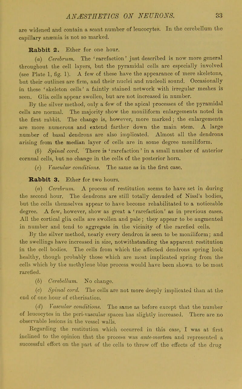 are widened and contain a scant number of leucocytes. In the cerebellum the capillary anaemia is not so marked. Rabbit 2. Ether for one hour. (a) Cerebruui. The ‘rarefaction’ just described is now more general throughout the cell layers, but the pyramidal cells are especially involved (see Plate 1, fig. 1). A few of these have the appearance of mere skeletons, but their outlines are firm, and their nuclei and nucleoli sound. Occasionally in these ‘skeleton cells’ a faintly stained network with irregular meshes is seen. Glia cells appear swollen, but are not increased in number. By' the silver method, oidy a few of the apical processes of the pyramidal cells are normal. The majority show the moniliform enlargements noted in the first rabbit. The change is, however, more marked ; the enlargements are more numerous and extend farther down the main stem. A large number of basal dendrons ai'e also implicated. Almost all the dendrons arising from the median layer of cells are in some degree moniliform. (b) Spinal cord. There is ‘rarefaction’ in a small number of anterior cornual cells, but no change in the cells of the posterior horn. (c) Vascular conditions. The same as in the first case. Rabbit 3. Ether for two hours. (a) Cerebrum. A process of restitution seems to have set in during the second hour. The dendrons are still totally denuded of Nissl’s bodies, but the cells themselves appear to have become rehabilitated to a noticeable degree. A few, however, show as great a ‘ x-arefaction’ as in previous cases. All the cortical glia cells are swollen and pale; they appear to be augmented in number and tend to aggregate in the vicinity of the l’arefied cells. By the silver method, nearly every dendron is seen to be moniliform; and the swellings have inci'eased in size, notwithstanding the apparent restitution in the cell bodies. The cells from which the affected dendi'ons spring look healthy, though probably those which are most implicated spring from the cells which by the methylene blue process would have been shown to be most rai'efied. (b) Cerebellum. No change. (c) Spinal cord. The cells are not more deeply implicated than at the end of one hour of etherisation. (d) Vascular conditions. The same as before except that the number of leucocytes in the peri-vascular spaces has slightly increased. There are no observable lesions in the vessel walls. Regarding the restitution which occurred in this case, I was at first inclined to the opinion that the process was ante-mortem and represented a successful effort on the part of the cells to throw off the effects of the drug