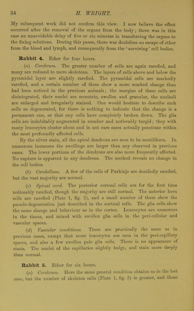 My subsequent work did not confirm this view. I now believe the effect occurred after the removal of the organs from the body; there was in this case an unavoidable delay of five or six minutes in transferring the organs to the fixing solutions. During this pause, there was doubtless an escape of ether from the blood and lymph, and consequently from the ‘ surviving ’ cell bodies. Rabbit 4. Ether for four hours. (a) Cerebrum. The greater number of cells are again rarefied, and many are reduced to mere skeletons. The layers of cells above and below the pyramidal layer are slightly rarefied. The pyramidal cells are markedly rarefied, and a certain number of these show a more marked change than had been noticed in the previous animals; the margins of these cells are disintegi-ated, their nuclei are eccentric, swollen and granular, the nucleoli are enlarged and irregularly stained. One would hesitate to describe such cells as degenerated, for there is nothing to indicate that the change is a permanent one, or that any cells have completely broken down. The glia cells are indubitably augmented in number and noticeably turgid; they with many leucocytes cluster about and in not I’are cases actually penetrate within the most profoundly affected cells. By the silver stain, all the apical dendrons are seen to be moniliform. In numerous instances the swellings are lai’ger than any observed in previous cases. The lower portions of the dendrons are also more frequently affected. No rupture is apparent in any dendrons. The method reveals no change in the cell bodies. (b) Cerebellum. A few of the cells of Purkinje are decidedly rarefied, but the vast majority are normal. (c) Spinal cord. The posterior cornual cells are for the first time noticeably rarefied, though the majority are still normal. The anterior horn cells are rarefied (Plate 1, fig. 2), and a small number of these show the pseudo-degeneration just described in the cortical cells. The glia cells show the same change and behaviour as in the cortex. Leucocytes are numerous in the tissue, and mixed with swollen glia cells in the peri-cellular and vascular spaces. (,d) Vascular conditions. These are practically the same as in previous cases, except that more leucocytes are seen in the peri-capillary spaces, and also a few swollen pale glia cells. There is no appearance of stasis. The nuclei of the capillaries slightly bulge, and stain more deeply than normal. Rabbit 5. Ether for six hours. (a) Cerebrum. Here the same general condition obtains as in the last case, but the number of skeleton cells (Plate 1, fig. 3) is greater, and those