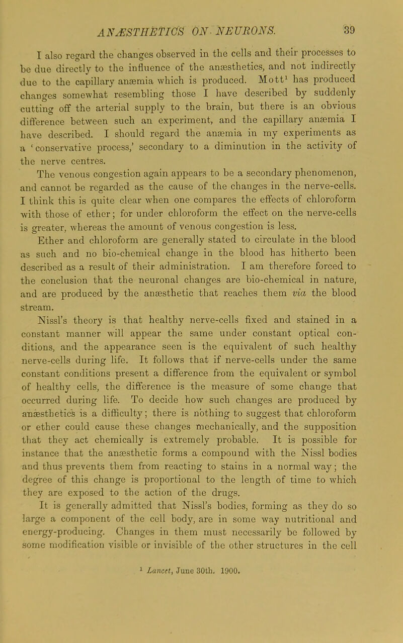 I also regard the changes observed in the cells and their processes to be due directly to the influence of the anaesthetics, and not indirectly due to the capillary anaemia which is produced. Mott1 has produced changes somewhat resembling those I have described by suddenly cutting off the arterial supply to the brain, but there is an obvious difference between such an experiment, and the capillary anaemia I have described. I should regard the anaemia in my experiments as a ‘conservative process,’ secondary to a diminution in the activity of the nerve centres. The venous congestion again appears to be a secondary phenomenon, and cannot be regarded as the cause of the changes in the nerve-cells. I think this is quite clear when one compares the effects of chloroform ■with those of ether; for under chloroform the effect on the nerve-cells is greater, whereas the amount of venous congestion is less. Ether and chloroform are generally stated to circulate in the blood as such and no bio-chemical change in the blood has hitherto been described as a result of their administration. I am therefore forced to the conclusion that the neuronal changes are bio-chemical in nature, and are produced by the anaesthetic that reaches them via the blood stream. Nissl’s theory is that healthy nerve-cells fixed and stained in a constant manner will appear the same under constant optical con- ditions, and the appearance seen is the equivalent of such healthy nerve-cells during life. It follows that if nerve-cells under the same constant conditions present a difference from the equivalent or symbol of healthy cells, the difference is the measure of some change that occurred during life. To decide how such changes are produced by anaesthetics is a difficulty; there is nothing to suggest that chloroform or ether could cause these changes mechanically, and the supposition that they act chemically is extremely probable. It is possible for instance that the anaesthetic forms a compound with the Nissl bodies and thus prevents them from reacting to stains in a normal way; the degree of this change is proportional to the length of time to which they are exposed to the action of the drugs. It is generally admitted that Nissl’s bodies, forming as they do so large a component of the cell body, are in some way nutritional and energy-producing. Changes in them must necessarily be followed by some modification visible or invisible of the other structures in the cell 1 Lancet, June 30th. 1900.