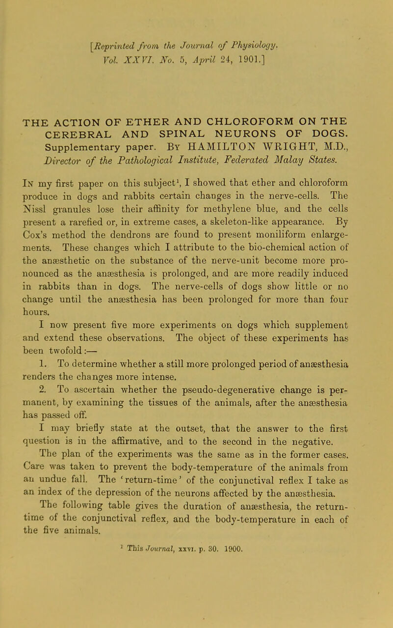 [Reprinted from the Journal of Physiology. Yol. XXVI. Xo. 5, April 24, 1901.] THE ACTION OF ETHER AND CHLOROFORM ON THE CEREBRAL AND SPINAL NEURONS OF DOGS. Supplementary paper. By HAMILTON WRIGHT, M.D., Director of the Pathological Institute, Federated Malay States. In my first paper on this subject1, I showed that ether and chloroform produce in dogs and rabbits certain changes in the nerve-cells. The Nissl granules lose their affinity for methylene blue, and the cells present a rarefied or, in extreme cases, a skeleton-like appearance. By Cox’s method the dendrons are found to present moniliform enlarge- ments. These changes which I attribute to the bio-chemical action of the anaesthetic on the substance of the nerve-unit become more pro- nounced as the anaesthesia is prolonged, and are more readily induced in rabbits than in dogs. The nerve-cells of dogs show little or no change until the anaesthesia has been prolonged for more than four hours. I now present five more experiments on dogs which supplement and extend these observations. The object of these experiments has been twofold:— 1. To determine whether a still more prolonged period of anaesthesia renders the changes more intense. 2. To ascertain whether the pseudo-degenerative change is per- manent, by examining the tissues of the animals, after the anaesthesia has passed off. I may briefly state at the outset, that the answer to the first question is in the affirmative, and to the second in the negative. The plan of the experiments was the same as in the former cases. Care was taken to prevent the body-temperature of the animals from an undue fall. The ‘ return-time ’ of the conjunctival reflex I take as an index of the depression of the neurons affected by the anaesthesia. The following table gives the duration of anaesthesia, the return- time of the conjunctival reflex, and the body-temperature in each of the five animals.