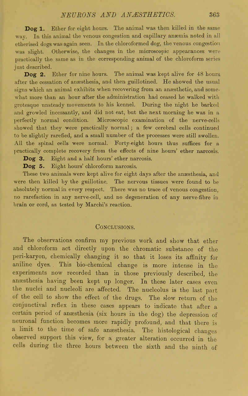 Dog 1. Ether for eight hours. The animal was then killed in the same way. In this animal the venous congestion and capillai’y anaemia noted in all etherised dogs was again seen. In the chloroformed dog, the venous congestion was slight. Otherwise, the changes in the microscopic appearances were practically the same as in the corresponding animal of the chloroform series just described. Dog 2. Ether for nine hours. The animal was kept alive for 48 hours after the cessation of anaesthesia, and then guillotined. He showed the usual signs which an animal exhibits when recovering from an anaesthetic, and some- what more than an hour after the administration had ceased he walked with grotesque unsteady movements to his kennel. During the night he barked and growled incessantly, and did not eat, but the next morning he was in a perfectly normal condition. Microscopic examination of the nerve-cells showed that they were practically normal; a few cerebral cells continued to be slightly rarefied, and a small number of the processes were still swollen. All the spinal cells were normal. Forty-eight hours thus suffices for a practically complete recovery from the effects of nine hours’ ether narcosis. Dog 3. Eight and a half hours’ ether narcosis. Dog 5. Eight hours’ chloroform narcosis. These two animals were kept alive for eight days after the anaesthesia, and were then killed by the guillotine. The nervous tissues were found to be absolutely normal in every respect. There was no trace of venous congestion, no rarefaction in any nerve-cell, and no degeneration of any nerve-fibre in brain or cord, as tested by Marchi’s reaction. Conclusions. The observations confirm my previous work and show that ether and chloroform act directly upon the chromatic substance of the peri-karyon, chemically changing it so that it loses its affinity for aniline dyes. This bio-chemical change is more intense in the experiments now recorded than in those previously described, the anaesthesia having been kept up longer. In these later cases even the nuclei and nucleoli are affected. The nucleolus is the last part of the cell to show the effect of the drugs. The slow return of the conjunctival reflex in these cases appears to indicate that after a certain period of anaesthesia (six hours in the dog) the depression of neuronal function becomes more rapidly profound, and that there is a limit to the time of safe anaesthesia. The histological changes observed support this view, for a greater alteration occurred in the cells during the three hours between the sixth and the ninth of