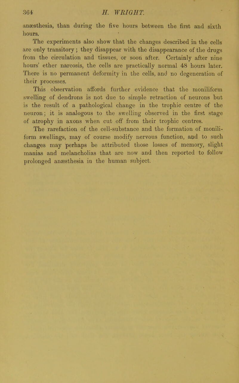 anaesthesia, than during the five hours between the first and sixth hours. The experiments also show that the changes described in the cells are only transitory; they disappear with the disappearance of the drugs from the circulation and tissues, or soon after. Certainly after nine hours’ ether narcosis, the cells are practically normal 48 hours later. There is no permanent deformity in the cells, and no degeneration of their processes. This observation affords further evidence that the moniliform swelling of dendrons is not due to simple retraction of neurons but is the result of a pathological change in the trophic centre of the neuron; it is analogous to the swelling observed in the first stage of atrophy in axons when cut off from their trophic centres. The rarefaction of the cell-substance and the formation of monili- form swellings, may of course modify nervous function, and to such changes may perhaps be attributed those losses of memory, slight manias and melancholias that are now and then reported to follow prolonged anaesthesia in the human subject.