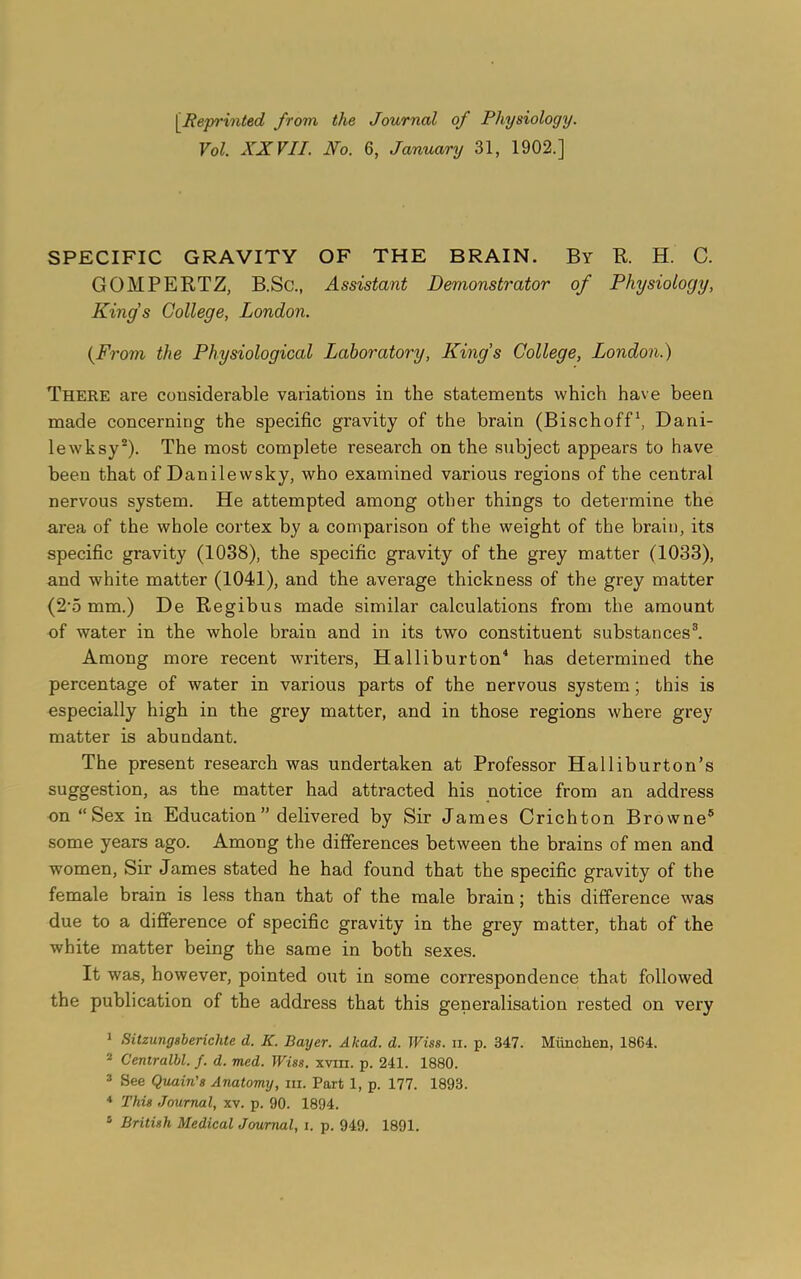 Vol. XXVII. No. 6, January 31, 1902.] SPECIFIC GRAVITY OF THE BRAIN. By R. H. C. GOMPERTZ, B.Sc., Assistant Demonstrator of Physiology, Kings College, London. (From the Physiological Laboratory, Kings College, London.) There are considerable variations in the statements which have been made concerning the specific gravity of the brain (Bischoff1, Dani- lewksy2). The most complete research on the subject appears to have been that of Danilewsky, who examined various regions of the central nervous system. He attempted among other things to determine the area of the whole cortex by a comparison of the weight of the brain, its specific gravity (1038), the specific gravity of the grey matter (1033), and white matter (1041), and the average thickness of the grey matter (2’5 mm.) De Regibus made similar calculations from the amount of water in the whole braiu and in its two constituent substances3. Among more recent writers, Halliburton4 has determined the percentage of water in various parts of the nervous system; this is especially high in the grey matter, and in those regions where grey matter is abundant. The present research was undertaken at Professor Halliburton’s suggestion, as the matter had attracted his notice from an address on “Sex in Education” delivered by Sir James Crichton Browne5 some years ago. Among the differences between the brains of men and wTomen, Sir James stated he had found that the specific gravity of the female brain is less than that of the male brain; this difference was due to a difference of specific gravity in the grey matter, that of the white matter being the same in both sexes. It was, however, pointed ont in some correspondence that followed the publication of the address that this generalisation rested on very 1 Sitzung8berichte d. K. Bayer. A lead. d. Wise. ii. p. 347. Miinclien, 1864. 2 Centralbl. f. d. med. Wise. xvm. p. 241. 1880. 3 See Quain's Anatomy, hi. Part 1, p. 177. 1893. 4 This Journal, xv. p. 90. 1894.