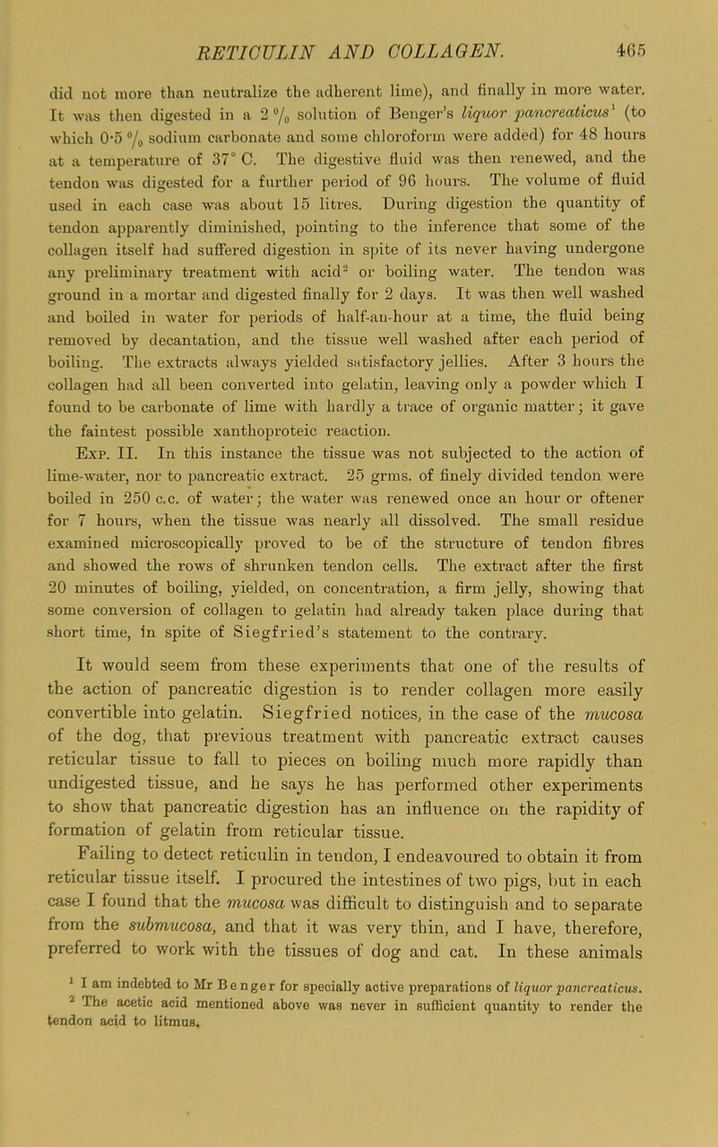 did not more than neutralize the adherent lime), and finally in more water. It was then digested in a 2 °/o solution of Benger’s liquor pancreaticus1 (to which 05 °/o sodium carbonate and some chloroform were added) for 48 hours at a temperature of 37° C. The digestive fluid was then renewed, and the tendon was digested for a further period of 96 hours. The volume of fluid used in each case was about 15 litres. During digestion the quantity of tendon apparently diminished, pointing to the inference that some of the collagen itself had suffered digestion in spite of its never having undergone any preliminary treatment with acid2 or boiling water. The tendon was ground in a mortar and digested finally for 2 days. It was then well washed and boiled in water for periods of half-au-hour at a time, the fluid being removed by decantation, and the tissue well washed after each period of boiling. The extracts always yielded satisfactory jellies. After 3 hours the collagen had all been converted into gelatin, leaving only a powder which I found to be cai-bonate of lime with hardly a trace of organic matter; it gave the faintest possible xanthoproteic reaction. Exp. II. In this instance the tissue was not subjected to the action of lime-water, nor to pancreatic extract. 25 grms. of finely divided tendon were boiled in 250 c.c. of water; the water was renewed once an hour or oftener for 7 hours, when the tissue was nearly all dissolved. The small residue examined microscopically proved to be of the structure of tendon fibres and showed the rows of shrunken tendon cells. The extract after the first 20 minutes of boiling, yielded, on concentration, a firm jelly, showing that some conversion of collagen to gelatin had already taken place during that short time, in spite of Siegfried’s statement to the contrary. It would seem from these experiments that one of the results of the action of pancreatic digestion is to render collagen more easily convertible into gelatin. Siegfried notices, in the case of the mucosa of the dog, that previous treatment with pancreatic extract causes reticular tissue to fall to pieces on boiling much more rapidly than undigested tissue, and he says he has performed other experiments to show that pancreatic digestion has an influence on the rapidity of formation of gelatin from reticular tissue. Failing to detect retieulin in tendon, I endeavoured to obtain it from reticular tissue itself. I procured the intestines of two pigs, but in each case I found that the mucosa was difficult to distinguish and to separate from the submucosa, and that it was very thin, and I have, therefore, preferred to work with the tissues of dog and cat. In these animals 1 I am indebted to Mr Benger for specially active preparations of liquor pancreaticus. 2 The acetic acid mentioned above was never in sufficient quantity to render the tendon acid to litmus.