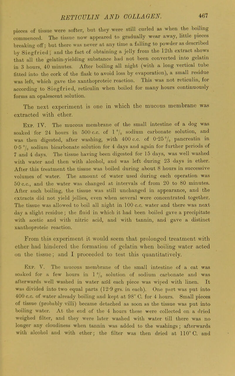 pieces of tissue were softer, but they were still curled as when the boiling commenced. The tissue now appeared to gradually wear away, little pieces breaking off; but there was never at any time a falling to powder as described by Siegfried; and the fact of obtaining a jelly from the 12th extract shows that all the gelatin-yielding substance had not been converted into gelatin in 3 hours, 40 minutes. After boiling all night (with a long vertical tube titted into the cork of the flask to avoid loss by evaporation), a small residue was left, which gave the xanthoproteic reaction. This was not reticulin, for according to Siegfried, reticulin when boiled for many hours continuously forms an opalescent solution. The next experiment is one in which the mucous membrane was extracted with ether. Exp. IV. The mucous membrane of the small intestine of a dog was soaked for 24 hours in 500 c.c. of 1 °/o sodium carbonate solution, and was then digested, after washing, with 400 c.c. of 0‘25/0 pancreatin in 0-5 % sodium bicarbonate solution for 4 days and again for further periods of 7 and 4 days. The tissue having been digested for 15 days, was well washed with water and then with alcohol, and was left during 23 days in ether. After this treatment the tissue was boiled during about 8 hours in successive volumes of water. The amount of water used during each operation was 50 c.c., and the water was changed at intervals of from 20 to 80 minutes. After such boiling, the tissue was still unchanged in appearance, and the extracts did not yield jellies, even when several were concentrated together. The tissue was allowed to boil all night in 100 c.c. water and there was next day a slight residue; the fluid in which it had been boiled gave a precipitate with acetic and with nitric acid, and with tannin, and gave a distinct xanthoproteic reaction. From this experiment it would seem that prolonged treatment with ether had hindered the formation of gelatin when boiling water acted on the tissue; and I proceeded to test this quantitatively. Exp. V. The mucous membrane of the small intestine of a cat was soaked for a few hours in 1 °/0 solution of sodium carbonate and was afterwards well washed in water an'd each piece was wiped with linen. It was divided into two equal parts (12*9 grs. in each). One part was put into 400 c.c. of water already boiling and kept at 98° C. for 4 hours. Small pieces of tissue (probably villi) became detached as soon as the tissue was put into boiling water. At the end of the 4 hours these were collected on a dried weighed filter, and they were later washed with water till there was no longer any cloudiness when tannin was added to the washings; afterwards with alcohol and with ether; the filter was then dried at 110° C. and