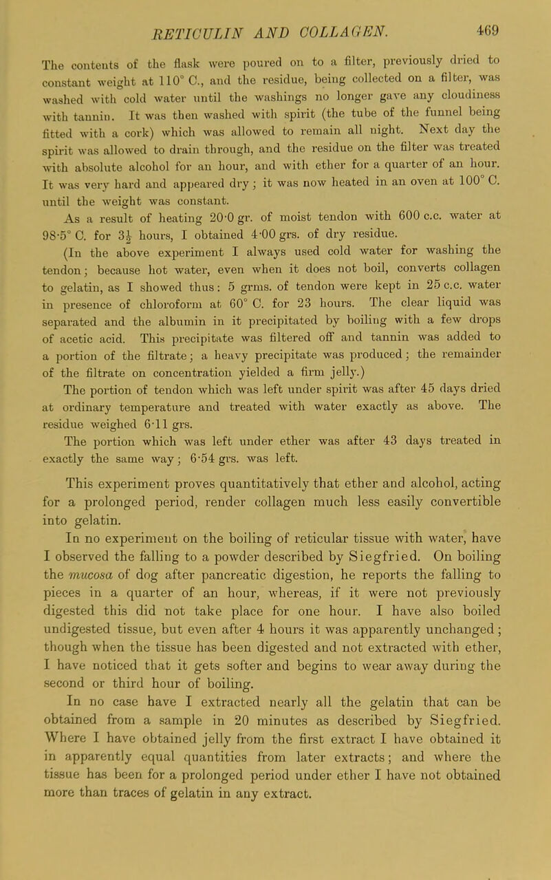 The contents of the flask were poured on to a filter, previously dried to constant weight at 110° 0., and the residue, being collected on a filter, was washed with cold water until the washings no longer gave any cloudiness with tannin. It was then washed with spirit (the tube of the funnel being fitted with a cork) which was allowed to remain all night. Next day the spirit was allowed to drain through, and the residue on the filter was treated with absolute alcohol for an hour, and with ether for a quarter of an hour. It was very hard and appeared dry; it was now heated in an oven at 100 G. until the -weight was constant. As a result of heating 20-0 gr. of moist tendon with 600 c.c. water at 98-5° C. for 31 hours, I obtained 4-00 grs. of dry residue. (In the above experiment I always used cold water for washing the tendon; because hot water, even when it does not boil, converts collagen to gelatin, as I showed thus: 5 grins, of tendon were kept in 25 c.c. water in presence of chloroform at 60° C. for 23 hours. The clear liquid was separated and the albumin in it precipitated by boiling with a few drops of acetic acid. This precipitate was filtered off and tannin was added to a portion of the filtrate; a heavy precipitate was produced \ the remainder of the filtrate on concentration yielded a firm jelly.) The portion of tendon which was left under spirit was after 45 days dried at ordinary temperature and treated with water exactly as above. The residue weighed 6*11 grs. The portion which was left under ether was after 43 days treated in exactly the same way ■ 6-54 grs. was left. This experiment proves quantitatively that ether and alcohol, acting for a prolonged period, render collagen much less easily convertible into gelatin. In no experiment on the boiling of reticular tissue with water, have I observed the falling to a powder described by Siegfried. On boiling the mucosa of dog after pancreatic digestion, he reports the falling to pieces in a quarter of an hour, whereas, if it were not previously digested this did not take place for one hour. I have also boiled undigested tissue, but even after 4 hours it was apparently unchanged ; though when the tissue has been digested and not extracted with ether, I have noticed that it gets softer and begins to wear away during the second or third hour of boiling. In no case have I extracted nearly all the gelatin that can be obtained from a sample in 20 minutes as described by Siegfried. Where I have obtained jelly from the first extract I have obtained it in apparently equal quantities from later extracts; and where the tissue has been for a prolonged period under ether I have not obtained more than traces of gelatin in any extract.