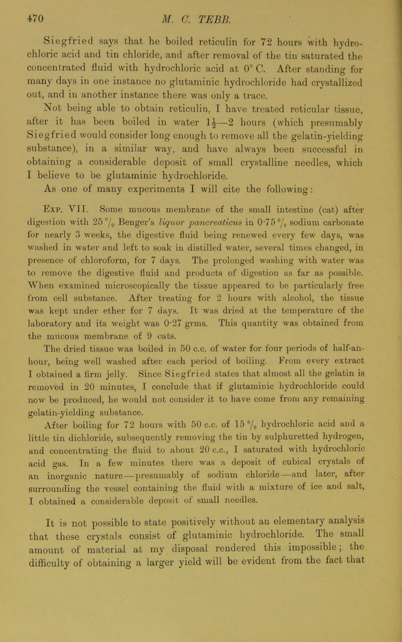 Siegfried says that he boiled reticulin for 72 hours with hydro- chloric acid and tin chloride, and after removal of the tin saturated the concentrated fluid with hydrochloric acid at 0° C. After standing for many days in one instance no glutaminic hydrochloride had crystallized out, and in another instance there was only a trace. Not being able to obtain reticulin, I have treated reticular tissue, after it has been boiled in water 1^—2 hours (which presumably Siegfried would consider long enough to remove all the gelatin-yielding substance), in a similar way, and have always been successful in obtaining a considerable deposit of small crystalline needles, which I believe to be glutaminic hydrochloride. As one of many experiments I will cite the following: Exp. VII. Some mucous membrane of the small intestine (cat) after digestion with 25 °/0 Benger’s liquor pancreaticus in 0-75°/0 sodium carbonate for neai'ly 3 weeks, the digestive fluid being renewed every few days, was washed in water and left to soak in distilled water, several times changed, in presence of chloroform, for 7 days. The prolonged washing with water was to remove the digestive fluid and products of digestion as far as possible. When examined microscopically the tissue appeared to be particularly free from cell substance. After treating for 2 hours with alcohol, the tissue was kept under ether for 7 days. It was dried at the temperature of the laboratory and its weight was 0‘27 grms. This quantity was obtained from the mucous membrane of 9 cats. The dried tissue was boiled in 50 c.c. of water for four periods of half-an- hour, being well washed after each period of boiling. From every extract I obtained a firm jelly. Since Siegfried states that almost all the gelatin is removed in 20 minutes, I conclude that if glutaminic hydrochloride could now be produced, he would not consider it to have come from any remaining gelatin-yielding substance. After boiling for 72 hours with 50 c.c. of 15 °/o hydrochloric acid and a little tin dichloride, subsequently removing the tin by sulphuretted hydrogen, and concentrating the fluid to about 20 c.c., I saturated with hydrochloric acid gas. In a few minutes there was a deposit of cubical crystals of an inorganic nature—presumably of sodium chloride—and later, after surrounding the vessel containing the fluid with a mixture of ice and salt, I obtained a considerable deposit ol small needles. It is not possible to state positively without an elementary analysis that these crystals consist of glutaminic hydrochloride. The small amount of material at my disposal rendered this impossible; the difficulty of obtaining a larger yield will be evident from the fact that