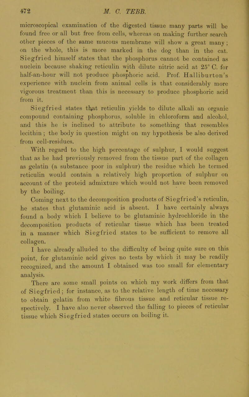 microscopical examination of the digested tissue many parts will be found free or all but free from cells, whereas on making further search other pieces of the same mucous membrane will show a great many ; on the whole, this is more marked in the dog than in the cat. Siegfried himself states that the phosphorus cannot be contained as nuclein because shaking reticulin with dilute nitric acid at 25° C. for half-an-hour will not produce phosphoric acid. Prof. Halliburton’s experience with nuclein from animal cells is that considerably more vigorous treatment than this is necessary to produce phosphoric acid from it. Siegfried states that reticulin yields to dilute alkali an organic compound containing phosphorus, soluble in chloroform and alcohol, and this he is inclined to attribute to something that resembles lecithin ; the body in question might on my hypothesis be also derived from cell-residues. With regard to the high percentage of sulphur, I would suggest that as he had previously removed from the tissue part of the collagen as gelatin (a substance poor in sulphur) the residue which he termed reticulin would contain a relatively high proportion of sulphur on account of the proteid admixture which would not have been removed by the boiling. Coming next to the decomposition products of Siegfried’s reticulin, he states that glutaminic acid is absent. I have certainly always found a body which I believe to be glutaminic hydrochloride in the decomposition products of reticular tissue which has been treated in a manner which Siegfried states to be sufficient to remove all collagen. I have already alluded to the difficulty of being quite sure on this point, for glutaminic acid gives no tests by which it may be readily recognized, and the amount I obtained was too small for elementary analysis. There are some small points on which my work differs from that of Siegfried; for instance, as to the relative length of time necessary to obtain gelatin from white fibrous tissue and reticular tissue re- spectively. I have also never observed the falling to pieces of reticular tissue which Siegfried states occurs on boiling it.