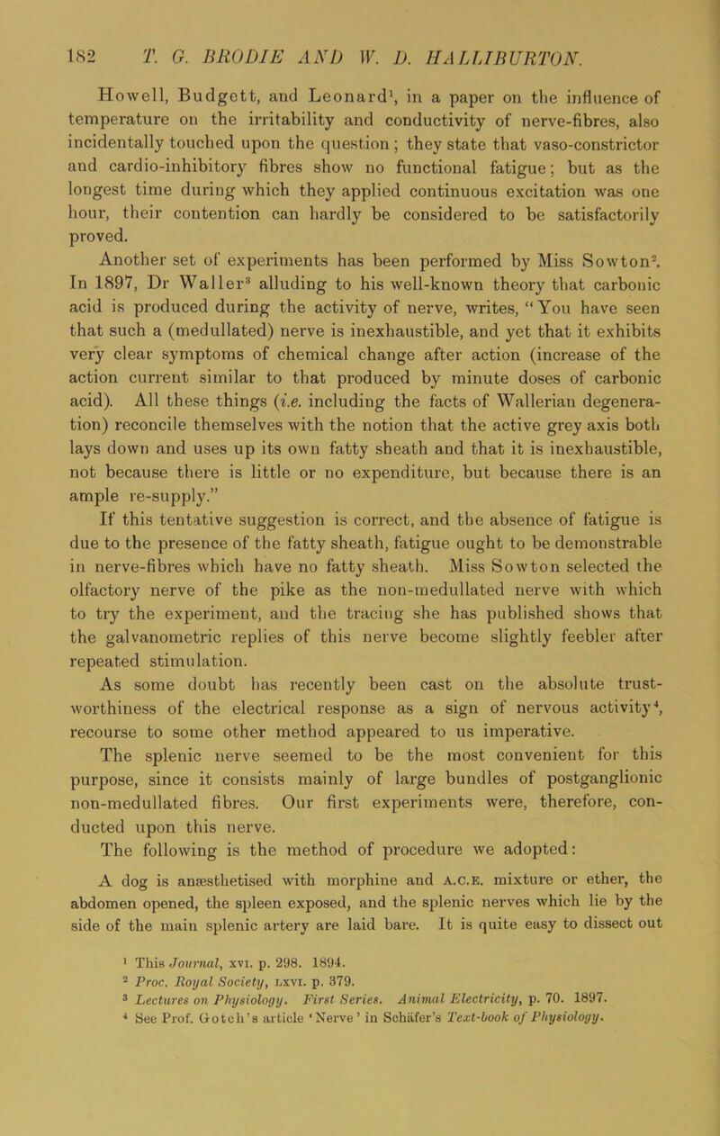 Howell, Budgett, and Leonard1, in a paper on the influence of temperature on the irritability and conductivity of nerve-fibres, also incidentally touched upon the question ; they state that vaso-constrictor and cardio-inhibitory fibres show no functional fatigue; but as the longest time during which they applied continuous excitation was one hour, their contention can hardly be considered to be satisfactorily proved. Another set of experiments has been performed by Miss Sow ton2. In 1897, Dr Waller3 alluding to his well-known theory that carbonic acid is produced during the activity of nerve, writes, “You have seen that such a (medullated) nerve is inexhaustible, and yet that it exhibits very clear symptoms of chemical change after action (increase of the action current similar to that produced by minute doses of carbonic acid). All these things (i.e. including the facts of Wallerian degenera- tion) reconcile themselves with the notion that the active grey axis both lays down and uses up its own fatty sheath and that it is inexhaustible, not because there is little or no expenditure, but because there is an ample re-supply.” If this tentative suggestion is correct, and the absence of fatigue is due to the presence of the fatty sheath, fatigue ought to be demonstrable in nerve-fibres which have no fatty sheath. Miss Sowton selected the olfactory nerve of the pike as the non-medullated nerve with which to try the experiment, and the tracing she has published shows that the galvanometric replies of this nerve become slightly feebler after repeated stimulation. As some doubt has recently been cast on the absolute trust- worthiness of the electrical response as a sign of nervous activity4, recourse to some other method appeared to us imperative. The splenic nerve seemed to be the most convenient for this purpose, since it consists mainly of large bundles of postganglionic non-medullated fibres. Our first experiments were, therefore, con- ducted upon this nerve. The following is the method of procedure we adopted: A dog is anaesthetised with morphine and A.C.E. mixture or ether, the abdomen opened, the spleen exposed, and the splenic nerves which lie by the side of the main splenic artery are laid bare. It is quite easy to dissect out 1 This Journal, xvi. p. 298. 1894. 2 Proc. Royal Society, lxvi. p. 379. 3 Lectures on Physiology. First Series. Animal Electricity, p. 70. 1897. 4 See Prof. Gotch’s article ‘Nerve’ in Schafer’s Text-book of Physiology.