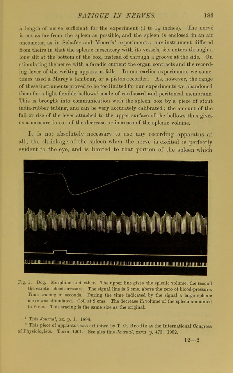 a length of nerve sufficient for the experiment (1 to inches). The nerve is cut as far from the spleen as possible, and the spleen is enclosed in an air oncometer, as in Schafer and Moore’s1 experiments; our instrument differed from theirs in that the splenic mesentery with its vessels, &c. enters through a long slit at the bottom of the box, instead of through a groove at the side. On stimulating the nerve with a faradic current the organ contracts and the record- ing lever of the writing apparatus falls. In our earlier experiments we some- times used a Marey’s tambour, or a piston-recorder. As, however, the range of these instruments proved to be too limited for our experiments we abandoned them for a light flexible bellows2 made of cardboard and peritoneal membrane. This is brought into communication with the spleen box by a piece of stout india-rubber tubing, and can be very accurately calibrated; the amount of the fall or rise of the lever attached to the upper surface of the bellows thus gives us a measure in c.c. of the decrease or increase of the splenic volume. It is not absolutely necessary to use any recording apparatus at all; the shrinkage of the spleen when the nerve is excited is perfectly evident to the eye, and is limited to that portion of the spleen which Fig. 1. Dog. Morphine and ether. The upper line gives the splenic volume, the second the carotid blood-pressure. The signal line is 6 cms. above the zero of blood-pressure. Time tracing in seconds. During the time indicated by the signal a large splenic nerve was stimulated. Coil at 2 cms. The decrease in volume of the spleen amounted to 6 c.c. This tracing is the same size as the original. 1 This Journal, xx. p. 1. 1896. 2 Ibis piece of apparatus was exhibited by T. G. Brodie at the International Congress of Physiologists. Turin, 1901. See also this Journal, xxvn. p. 473. 1902. 12—2