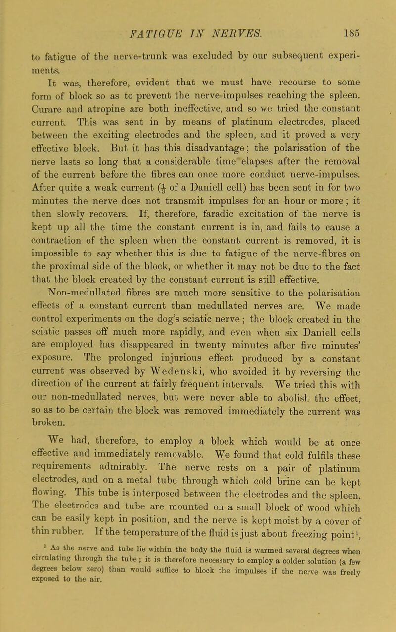 to fatigue of the nerve-trunk was excluded by our subsequent experi- ments. It was, therefore, evident that we must have recourse to some form of block so as to prevent the nerve-impulses reaching the spleen. Curare and atropine are both ineffective, and so we tried the constant current. This was sent in by means of platinum electrodes, placed between the exciting electrodes and the spleen, and it proved a very effective block. But it has this disadvantage; the polarisation of the nerve lasts so long that a considerable time elapses after the removal of the current before the fibres can once more conduct nerve-impulses. After quite a weak current of a Daniell cell) has been sent in for two minutes the nerve does not transmit impulses for an hour or more; it then slowly recovers. If, therefore, faradic excitation of the nerve is kept up all the time the constant current is in, and fails to cause a contraction of the spleen when the constant current is removed, it is impossible to say whether this is due to fatigue of the nerve-fibres on the proximal side of the block, or whether it may not be due to the fact that the block created by the constant current is still effective. Non-medullated fibres are much more sensitive to the polarisation effects of a constant current than medullated nerves are. We made control experiments on the dog’s sciatic nerve; the block created in the sciatic passes off much more rapidly, and even when six Daniell cells are employed has disappeared in twenty minutes after five minutes’ exposure. The prolonged injurious effect produced by a constant current was observed by Wedenski, who avoided it by reversing the direction of the current at fairly frequent intervals. We tried this with our non-medullated nerves, but were never able to abolish the effect, so as to be certain the block was removed immediately the current was broken. We had, therefore, to employ a block which would be at once effective and immediately removable. We found that cold fulfils these requirements admirably. The nerve rests on a pair of platinum electrodes, and on a metal tube through which cold brine can be kept flowing. This tube is interposed between the electrodes and the spleen. The electrodes and tube are mounted on a small block of wood which can be easily kept in position, and the nerve is kept moist by a cover of thin rubber. If the temperature of the fluid is just about freezing point1, 1 As the nerve and tube lie within the body the fluid is warmed several degrees when circulating through the tube; it is therefore necessary to employ a colder solution (a few degrees below zero) than would suffice to block the impulses if the nerve was freelv exposed to the air.