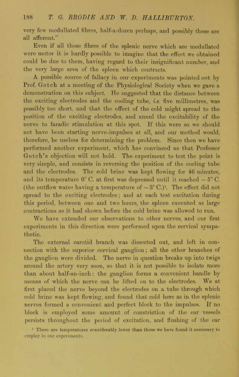 very few medullated fibres, half-a-dozen perhaps, and possibly these are all afferent.” Even if all those fibres of the splenic nerve which are medullated were motor it is hardly possible to imagine that the effect we obtained could be due to them, having regard to their insignificant number, and the very large area of the spleen which contracts. A possible source of fallacy in our experiments was pointed out by Prof. Gotch at a meeting of the Physiological Society when we gave a demonstration on this subject. He suggested that the distance between the exciting electrodes and the cooling tube, i.e. five millimetres, was possibly too short, and that the effect of the cold might spread to the position of the exciting electrodes, and annul the excitability of the nerve to faradic stimulation at this spot. If this were so we should not have been starting nerve-impulses at all, and our method would, therefore, be useless for determining the problem. Since then we have performed another experiment, which has convinced us that Professor Gotch’s objection will not hold. The experiment to test the point is very simple, and consists in reversing the position of the cooling tube and the electrodes. The cold brine was kept flowing for 46 minutes, and its temperature 0° C. at first was depressed until it reached — 5° C. (the outflow water having a temperature of — 3° C.)1. The effect did not spread to the exciting electrodes; and at each test excitation during this period, between one and two hours, the spleen executed as large contractions as it had shown befoi'e the cold brine was allowed to run. We have extended our observations to other nerves, aud our first experiments in this direction were performed upon the cervical sympa- thetic. The external carotid branch was dissected out, and left in con- nection with the superior cervical ganglion; all the other branches of the ganglion were divided. The nerve in question breaks up into twigs around the artery very soon, so that it is not possible to isolate more than about half-an-inch: the ganglion forms a convenient handle by means of which the nerve can be lifted on to the electrodes. We at first placed the nerve beyond the electrodes on a tube through which cold brine was kept flowing, and found that cold here as in the splenic nerves formed a convenient and perfect block to the impulses. If no block is employed some amount of constriction of the ear vessels persists throughout the period of excitation, and flushing of the ear 1 These are temperatures considerably lower than those we have found it necessary to employ in our experiments.