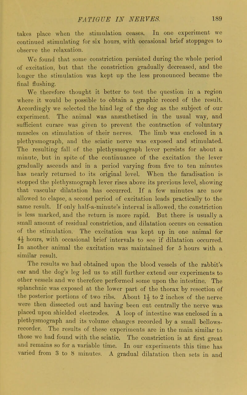 takes place when the stimulation ceases. In one experiment we continued stimulating for six hours, with occasional brief stoppages to observe the relaxation. We found that some constriction persisted during the whole period of excitation, but that the constriction gradually decreased, and the longer the stimulation was kept up the less pronounced became the final flushing. We therefore thought it better to test the question in a region where it would be possible to obtain a graphic record of the result. Accordingly we selected the hind leg of the dog as the subject of our experiment. The animal was anaesthetised in the usual way, and sufficient curare was given to prevent the contraction of voluntary muscles on stimulation of their nerves. The limb was enclosed in a plethysmograph, and the sciatic nerve was exposed and stimulated. The resulting fall of the plethysmograph lever persists for about a minute, but in spite of the continuance of the excitation the lever gradually ascends and in a period varying from five to ten minutes has nearly returned to its original level. When the faradisation is stopped the plethysmograph lever rises above its previous level, showing that vascular dilatation has occurred. If a few minutes are now allowed to elapse, a second period of excitation leads practically to the same result. If only half-a-minute’s interval is allowed, the constriction is less marked, and the return is more rapid. But there is usually a small amount of residual constriction, and dilatation occurs on cessation of the stimulation. The excitation was kept up in one animal for 4^- hours, with occasional brief intervals to see if dilatation occurred. In another animal the excitation was maintained for 5 hours with a similar result. The results we had obtained upon the blood vessels of the rabbit’s ear and the dog’s leg led us to still further extend our experiments to other vessels and we therefore performed some upon the intestine. The splanchnic was exposed at the lower part of the thorax by resection of the posterior portions of two ribs. About 1^ to 2 inches of the nerve were then dissected out and having been cut centrally the nerve was placed upon shielded electrodes. A loop of intestine was enclosed in a plethysmograph and its volume changes recorded by a small bellows- recorder. The results of these experiments are in the main similar to those we had found with the sciatic. The constriction is at first great and remains so for a variable time. In our experiments this time has varied from 3 to 8 minutes. A gradual dilatation then sets in and