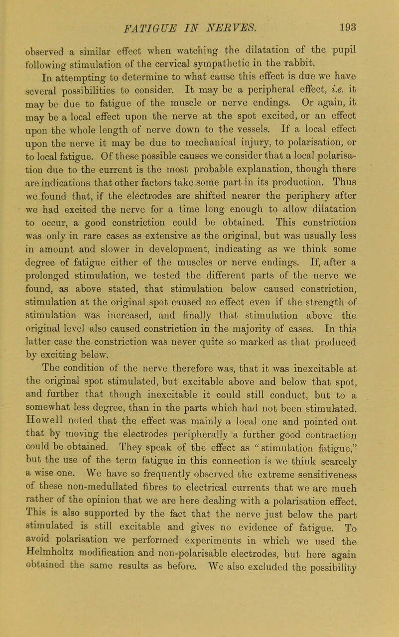observed a similar effect when watching the dilatation of the pupil following stimulation of the cervical sympathetic in the rabbit. In attempting to determine to what cause this effect is due we have several possibilities to consider. It may be a peripheral effect, i.e. it may be due to fatigue of the muscle or nerve endings. Or again, it may be a local effect upon the nerve at the spot excited, or an effect upon the whole length of nerve down to the vessels. If a local effect upon the nerve it may be due to mechanical injury, to polarisation, or to local fatigue. Of these possible causes we consider that a local polarisa- tion due to the current is the most probable explanation, though there are indications that other factors take some part in its production. Thus we. found that, if the electrodes are shifted nearer the periphery after we had excited the nerve for a time long enough to allow dilatation to occur, a good constriction could be obtained. This constriction was only in rare cases as extensive as the original, but was usually less in amount and slower in development, indicating as we think some degree of fatigue either of the muscles or nerve endings. If, after a prolonged stimulation, we tested the different parts of the nerve we found, as above stated, that stimulation below caused constriction, stimulation at the original spot caused no effect even if the strength of stimulation was increased, and finally that stimulation above the original level also caused constriction in the majority of cases. In this latter case the constriction was never quite so marked as that produced by exciting below. The condition of the nerve therefore was, that it was inexcitable at the original spot stimulated, but excitable above and below that spot, and iurther that though inexcitable it could still conduct, but to a somewhat less degree, than in the parts which had not been stimulated. Howell noted that the effect was mainly a local one and pointed out that by moving the electrodes peripherally a further good contraction could be obtained. They speak of the effect as “ stimulation fatigue,” but the use of the term fatigue in this connection is we think scarcely a wise one. We have so frequently observed the extreme sensitiveness of these non-medullated fibres to electrical currents that we are much rather of the opinion that we are here dealing with a polarisation effect. This is also supported by the fact that the nerve just below the part stimulated is still excitable and gives no evidence of fatigue. To avoid polarisation we performed experiments in which we used the Helmholtz modification and non-polarisable electrodes, but here again obtained the same results as before. We also excluded the possibility