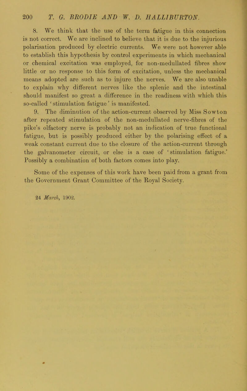 8. We think that the use of the term fatigue in this connection is not correct. We are inclined to believe that it is due to the injurious polarisation produced by electric currents. We were not however able to establish this hypothesis b}r control experiments in which mechanical or chemical excitation was employed, for non-medullated fibres show little or no response to this form of excitation, unless the mechanical means adopted are such as to injure the nerves. We are also unable to explain why different nerves like the splenic and the intestinal should manifest so great a difference in the readiness with which this so-called ‘stimulation fatigue’ is manifested. 9. The diminution of the action-current observed by Miss Sowton after repeated stimulation of the non-medullated nerve-fibres of the pike’s olfactory nerve is probably not an indication of true functional fatigue, but is possibly produced either by the polarising effect of a weak constant current due to the closure of the action-current through the galvanometer circuit, or else is a case of ‘ stimulation fatigue.’ Possibly a combination of both factors comes into play. Some of the expenses of this work have been paid from a grant from the Government Grant Committee of the Royal Society. 24 March, 1902.