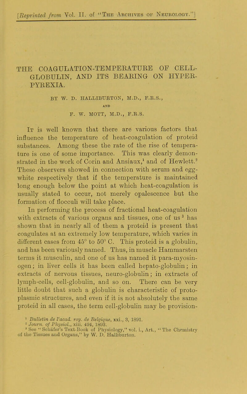 [Reprinted from Vol. II. of “The Archives of Neurology.”] THE COAGULATION-TEMPERATURE OF CELL- GLOBULIN, AND ITS BEARING ON HYPER- PYREXIA. BY W. D. HALLIBURTON, M.D., F.R.S., AND F. W. MOTT, M.D., F.R.S. It is well known that there are various factors that influence the temperature of heat-coagulation of proteid substances. Among these the rate of the rise of tempera- ture is one of some importance. This was clearly demon- strated in the work of Corin and Ansiaux,1 and of Hewlett.2 These observers showed in connection with serum and egg- white respectively that if the temperature is maintained long enough below the point at which heat-coagulation is usually stated to occur, not merely opalescence but the formation of flocculi will take place. In performing the process of fractional heat-coagulation with extracts of various organs and tissues, one of us 3 has shown that in nearly all of them a proteid is present that coagulates at an extremely low temperature, which varies in different cases from 45° to 50° C. This proteid is a globulin, and has been variously named. Thus, in muscle Hammarsten terms it musculin, and one of us has named it para-myosin- ogen; in liver cells it has been called hepato-globulin; in extracts of nervous tissues, neuro-globulin; in extracts of lymph-cells, cell-globulin, and so on. There can be very little doubt that such a globulin is characteristic of proto- plasmic structures, and even if it is not absolutely the same proteid in all cases, the term cell-globulin may be provision- 1 Bulletin de I’acad. roy. de Belgique, xxi., 3, 1891. 2 Journ. of Physiol., xiii. 494, 1893. 3 See “ Scljiifer’s Text-Book of Physiology,” vol. i., Art., “ The Chemistry of the Tissues aud Organs,” by W. D. Halliburton.