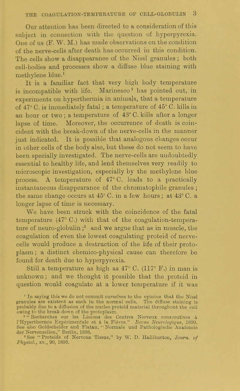 Our attention has been directed to a consideration of this subject in connection with the question of hyperpyrexia. One of us (F. W. M.) has made observations on the condition of the nerve-cells after death has occurred in this condition. The cells show a disappearance of the Nissl granules ; both cell-bodies and processes show a diffuse blue staining with methylene blue.1 It is a familiar fact that very high body temperature is incompatible with life. Marinesco2 has pointed out, in experiments on hyperthermia in animals, that a temperature of 47 C. is immediately fatal; a temperature of 45° C. kills in an hour or two ; a temperature of 43° C. kills after a longer lapse of time. Moreover, the occurrence of death is coin- cident with the break-down of the nerve-cells in the manner just indicated. It is possible that analogous changes occur in other cells of the body also, but these do not seem to have been specially investigated. The nerve-cells are undoubtedly essential to healthy life, and lend themselves very readily to microscopic investigation, especially by the methylene blue process. A temperature of 47° C. leads to a practically instantaneous disappearance of the chromatophile granules ; the same change occurs at 45° C. in a few hours; at 43° C. a longer lapse of time is necessary. We have been struck with the coincidence of the fatal temperature (47° C.) with that of the coagulation-tempera- ture of neuro-globulin ;3 and we argue that as in muscle, the coagulation of even the lowest coagulating proteid of nerve- cells would produce a destruction of the life of their proto- plasm ; a distinct chemico-physical cause can therefore be found for death due to hyperpyrexia. Still a temperature as high as 47° C. (117° F.) in man is unknown; and we thought it possible that the proteid in question would coagulate at a lower temperature if it was 1 In saying this we do not commit ourselves to the opinion that the Nissl granules are existent as such in the normal cells. Tbe diffuse staining is probably due to a diffusion of the nucleo-proteid material throughout the cell owing to the break-down of the protoplasm. 2 “ Recherches sur les Lesions des Centres Nerveux consecutives a l’Hyperthermie Experimentale et a la Fi^vre.” Revue Neurologique, 1899. See also Goldseheider and Flatau, ‘Normale und Pathologischo Anatomic der Nervenzellen,” Berlin, 1898. 3 See “ Proteids of Nervous Tissue,” by W. D. Halliburton, Journ. of Physiol., xv., 90, 1893.