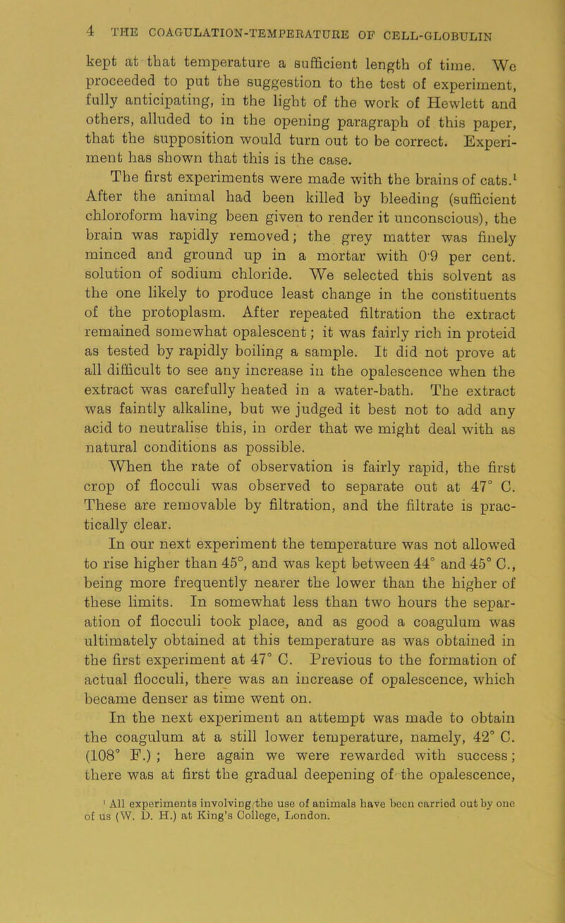 kept at that temperature a sufficient length of time. We proceeded to put the suggestion to the test of experiment, fully anticipating, in the light of the work of Hewlett and others, alluded to in the opening paragraph of this paper, that the supposition would turn out to be correct. Experi- ment has shown that this is the case. The first experiments were made with the brains of cats.1 After the animal had been killed by bleeding (sufficient chloroform having been given to render it unconscious), the brain was rapidly removed; the grey matter was finely minced and ground up in a mortar with 09 per cent, solution of sodium chloride. We selected this solvent as the one likely to produce least change in the constituents of the protoplasm. After repeated filtration the extract remained somewhat opalescent; it was fairly rich in proteid as tested by rapidly boiling a sample. It did not prove at all difficult to see any increase in the opalescence when the extract was carefully heated in a water-bath. The extract was faintly alkaline, but we judged it best not to add any acid to neutralise this, in order that we might deal with as natural conditions as possible. When the rate of observation is fairly rapid, the first crop of flocculi was observed to separate out at 47° C. These are removable by filtration, and the filtrate is prac- tically clear. In our next experiment the temperature was not allowed to rise higher than 45°, and was kept between 44° and 45° C., being more frequently nearer the lower than the higher of these limits. In somewhat less than two hours the separ- ation of flocculi took place, and as good a coagulum was ultimately obtained at this temperature as was obtained in the first experiment at 47° C. Previous to the formation of actual flocculi, there was an increase of opalescence, which became denser as time went on. In the next experiment an attempt was made to obtain the coagulum at a still lower temperature, namely, 42° C. (108° F.) ; here again we were rewarded with success; there was at first the gradual deepening of the opalescence, 1 All experiments involvingrthe use of animals have been carried out by one of us (W. D. Ii.) at King’s College, London.
