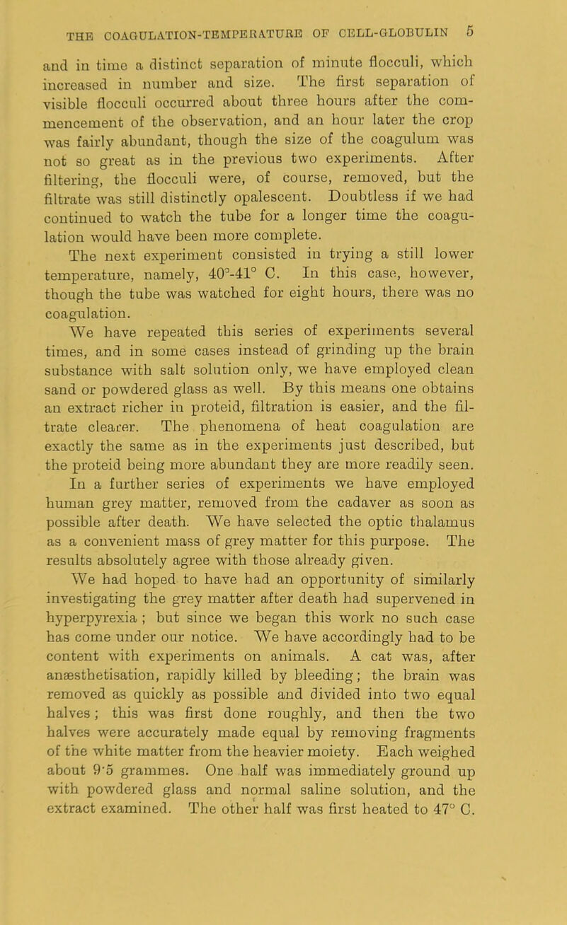 and in time a distinct separation of minute flocculi, which increased in number and size. The first separation of visible flocculi occurred about three hours after the com- mencement of the observation, and an hour later the crop was fairly abundant, though the size of the coagulum was not so great as in the previous two experiments. After filtering, the flocculi were, of course, removed, but the filtrate was still distinctly opalescent. Doubtless if we had continued to watch the tube for a longer time the coagu- lation would have been more complete. The next experiment consisted in trying a still lower temperature, namely, 40°-41° C. In this case, however, though the tube was watched for eight hours, there was no coagulation. We have repeated this series of experiments several times, and in some cases instead of grinding up the brain substance with salt solution only, we have employed clean sand or powdered glass as well. By this means one obtains an extract richer in proteid, filtration is easier, and the fil- trate clearer. The phenomena of heat coagulation are exactly the same as in the experiments just described, but the proteid being more abundant they are more readily seen. In a further series of experiments we have employed human grey matter, removed from the cadaver as soon as possible after death. We have selected the optic thalamus as a convenient mass of grey matter for this purpose. The results absolutely agree with those already given. We had hoped to have had an opportunity of similarly investigating the grey matter after death had supervened in hyperpyrexia ; but since we began this work no such case has come under our notice. We have accordingly had to be content with experiments on animals. A cat was, after anaesthetisation, rapidly killed by bleeding; the brain was removed as quickly as possible and divided into two equal halves; this was first done roughly, and then the two halves were accurately made equal by removing fragments of the white matter from the heavier moiety. Each weighed about 9'5 grammes. One half was immediately ground up with powdered glass and normal saline solution, and the extract examined. The other half was first heated to 47° C.