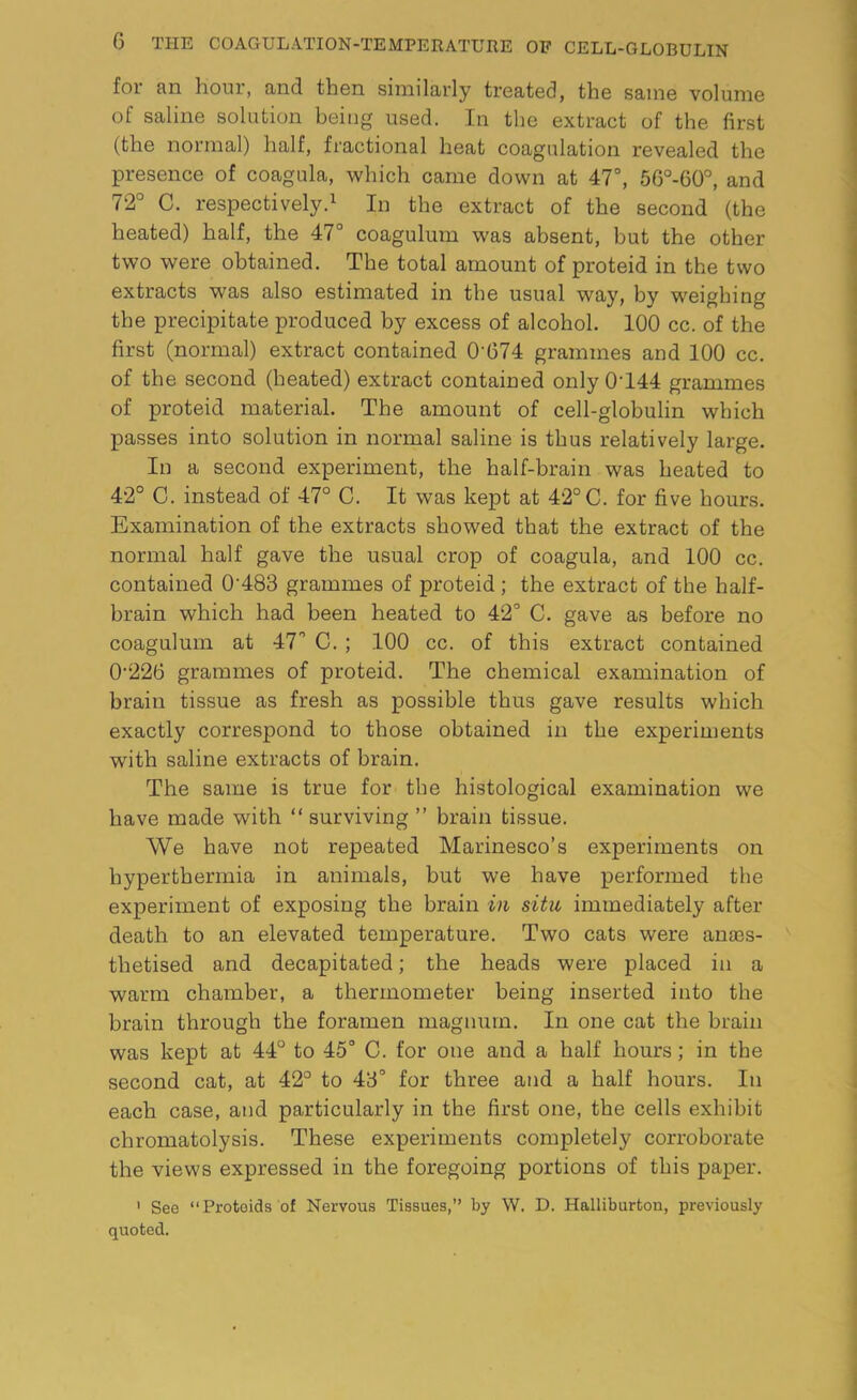 for an hour, and then similarly treated, the same volume of saline solution being used. In the extract of the first (the normal) half, fractional heat coagulation revealed the presence of coagula, which came down at 47°, 56°-60°, and 72° C. respectively.1 In the extract of the second (the heated) half, the 47° coagulum was absent, but the other two were obtained. The total amount of proteid in the two extracts was also estimated in the usual way, bv weighing the precipitate produced by excess of alcohol. 100 cc. of the first (normal) extract contained 0’674 grammes and 100 cc. of the second (heated) extract contained only 0T44 grammes of proteid material. The amount of cell-globulin which passes into solution in normal saline is thus relatively large. In a second experiment, the half-brain was heated to 42° C. instead of 47° C. It was kept at 42°C. for five hours. Examination of the extracts showed that the extract of the normal half gave the usual crop of coagula, and 100 cc. contained 0‘483 grammes of proteid ; the extract of the half- brain which had been heated to 42° C. gave as before no coagulum at 47 C. ; .100 cc. of this extract contained 0226 grammes of proteid. The chemical examination of brain tissue as fresh as possible thus gave results which exactly correspond to those obtained in the experiments with saline extracts of brain. The same is true for the histological examination we have made with “ surviving ” brain tissue. We have not repeated Marinesco’s experiments on hyperthermia in animals, but we have performed the experiment of exposing the brain in situ immediately after death to an elevated temperature. Two cats were anaes- thetised and decapitated; the heads were placed in a warm chamber, a thermometer being inserted into the brain through the foramen magnum. In one cat the brain was kept at 44° to 45° C. for one and a half hours; in the second cat, at 42° to 43° for three and a half hours. In each case, and particularly in the first one, the cells exhibit chromatolysis. These experiments completely corroborate the views expressed in the foregoing portions of this paper. 1 See “Proteids of Nervous Tissues,” by W. D. Halliburton, previously quoted.