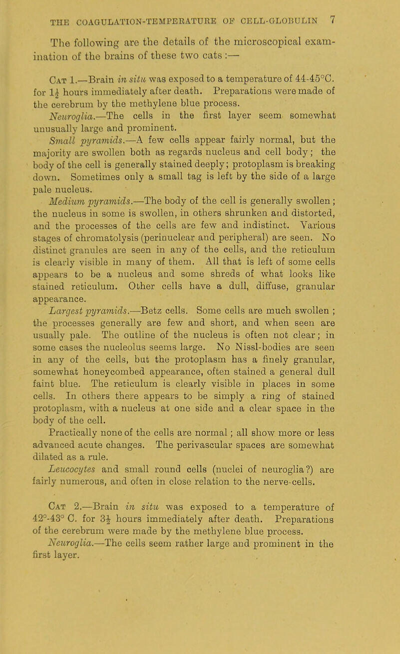 The following are the details of the microscopical exam- ination of the brains ot these two cats:— Cat 1.—Brain in situ was exposed to a temperature of 44-45°C. for 14 hours immediately after death. Preparations were made of the cerebrum by the methylene blue process. Neuroglia.—The cells in the first layer seem somewhat unusually large and prominent. Small pyramids.—A few cells appear fairly normal, but the majority are swollen both as regards nucleus and cell body; the body of the cell is generally stained deeply; protoplasm is breaking down. Sometimes only a small tag is left by the side of a large pale nucleus. Medium pyramids.—The body of the cell is generally swollen ; the nucleus in some is swollen, in others shrunken and distorted, and the processes of the cells are few and indistinct. Various stages of chromatolysis (perinuclear and peripheral) are seen. No distinct granules are seen in any of the cells, and the reticulum is clearly visible in many of them. All that is left of some cells appears to be a nucleus and some shreds of what looks like stained reticulum. Other cells have a dull, diffuse, granular appearance. Largest pyramids.—Betz cells. Some cells are much swollen ; the processes generally are few and short, and when seen are usually pale. The outline of the nucleus is often not clear; in some cases the nucleolus seems large. No Nissl-bodies are seen in any of the cells, but the protoplasm has a finely granular, somewhat honeycombed appearance, often stained a general dull faint blue. The reticulum is clearly visible in places in some cells. In others there appears to be simply a ring of stained protoplasm, with a nucleus at one side and a clear space in the body of the cell. Practically none of the cells are normal; all show more or less advanced acute changes. The perivascular spaces are somewhat dilated as a rule. Leucocytes and small round cells (nuclei of neuroglia?) are fairly numerous, and often in close relation to the nerve-cells. Cat 2.—Brain in situ, was exposed to a temperature of 42°-43° C. for 3^- hours immediately after death. Preparations of the cerebrum were made by the methylene blue process. Neuroglia.—The cells seem rather large and prominent in the first layer.