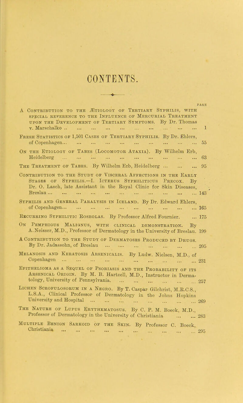 CONTENTS. TAOE A Contribution to the ^Etiology of Tertiary Syphilis, with special reference to the Influence of Mercurial Treatment upon the Development of Tertiary Symptoms. By Dr. Thomas v. Marschalko 1 Fresh Statistics of 1,501 Cases of Tertiary Syphilis. By Dr. Ehlers, of Copenhagen... 55 On the Etiology of Tabes (Locomotor Ataxia). By Wilhelm Erb, Heidelberg 63 The Treatment of Tabes. By Wilhelm Erb, Heidelberg 95 Contribution to the Study of Visceral Affections in the Early Stages of Syphilis.—I. Icterus Syphiliticus Precox. By Dr. 0. Lasch, late Assistant in the Royal Clinic for Skin Diseases, Breslau 143 Syphilis and General Paralysis in Iceland. By Dr. Edward Ehlers, of Copenhagen 165 Recurring Syphilitic Roseolas. By Professor Alfred Fournier. ... 175 On Pemphigus Malignus, with clinical demonstration. By A. Neisser, M.D., Professor of Dermatology in the University of Breslau. 199 A Contribution to the Study of Dermatoses Produced by Drugs. By Dr. Jadassohn, of Breslau 205 Melanosis and Keratosis Arsenicalis. By Ludw. Nielsen, M.D.. of Copenhagen _ 231 Epithelioma as a Sequel of Psoriasis and the Probability of its Arsenical Origin. By M. B. Hartzell, M.D., Instructor in Derma- tology, University of Pennsylvania 257 Lichen Scrofulosorum in a Negro. By T. Caspar Gilchrist, M.R.C.S., L.S.A., Clinical Professor of Dermatology in the Johns Hopkins University and Hospital 269 The Nature of Lupus Erythematosus. By C. P. M. Boeck, M.D., Professor of Dermatology in the University of Christiania ... 283 Multiple Benign Sarkoid of the Skin. By Professor C. Boeck, Christiania ’ 295