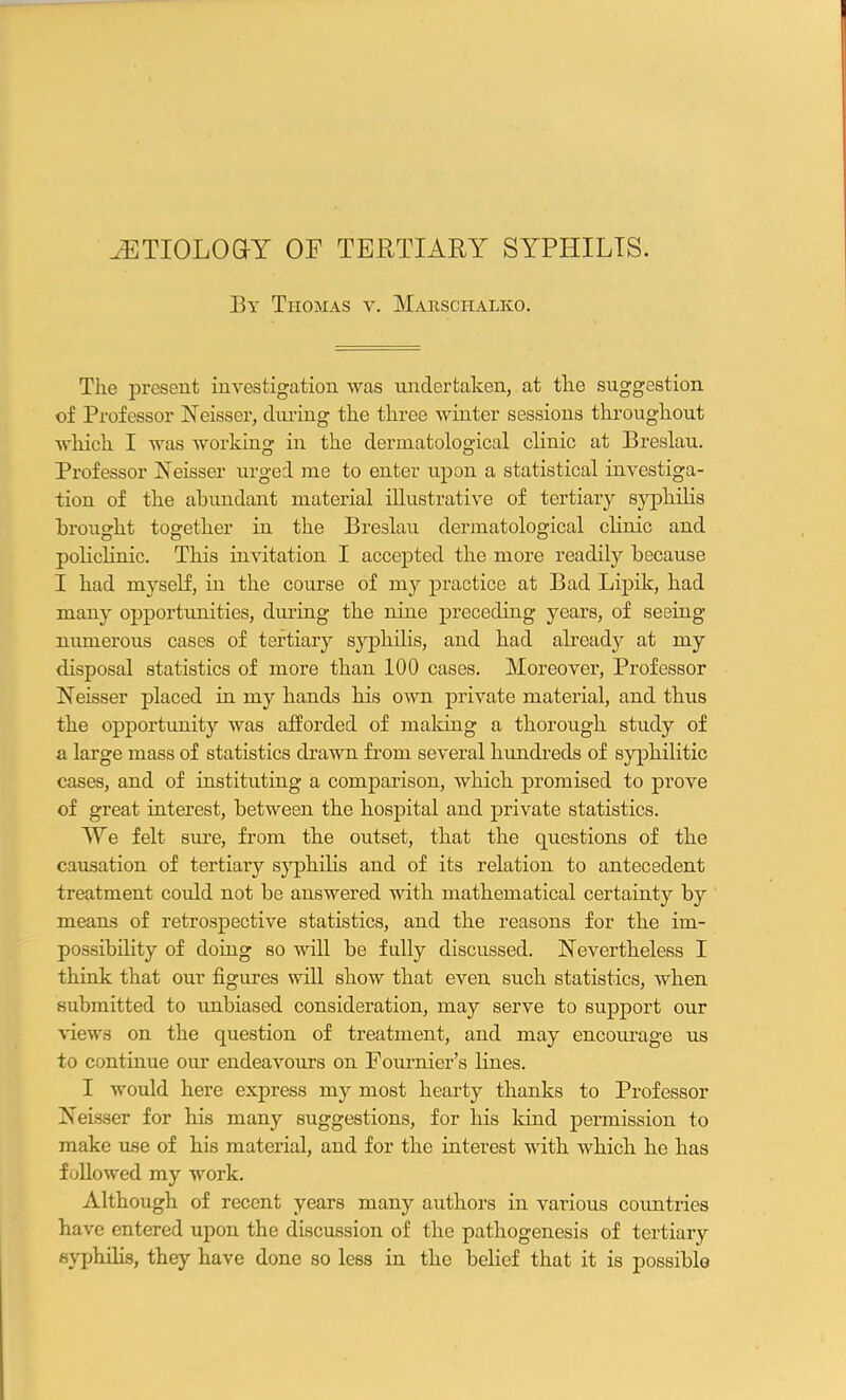 AETIOLOGY OF TERTIARY SYPHILIS. By Thomas v. Marsciialko. The present investigation was undertaken, at tlie suggestion of Professor Neisser, during the three winter sessions throughout which I was working in the dermatological clinic at Breslau. Professor Neisser urged me to enter upon a statistical investiga- tion of the abundant material illustrative of tertiary syphilis brought together in the Breslau dermatological clinic and policlinic. This invitation I accepted the more readily because I had myself, in the course of my practice at Bad Lipik, had many opportunities, during the nine preceding years, of seeing numerous cases of tertiary syphilis, and had already at my disposal statistics of more than 100 cases. Moreover, Professor Neisser placed in my hands his own private material, and thus the opportunity was afforded of making a thorough study of a large mass of statistics drawn from several hundreds of syphilitic cases, and of instituting a comparison, which promised to prove of great interest, between the hospital and private statistics. We felt sure, from the outset, that the questions of the causation of tertiary syphilis and of its relation to antecedent treatment could not be answered with mathematical certainty by means of retrospective statistics, and the reasons for the im- possibility of doing so will be fully discussed. Nevertheless I think that our figures will show that even such statistics, when submitted to unbiased consideration, may serve to support our views on the question of treatment, and may encourage us to continue our endeavours on Fournier’s lines. I would here express my most hearty thanks to Professor Neisser for his many suggestions, for his land permission to make use of his material, and for the interest with which he has followed my work. Although of recent years many authors in various countries have entered upon the discussion of the pathogenesis of tertiary syphilis, they have done so less in the belief that it is possible