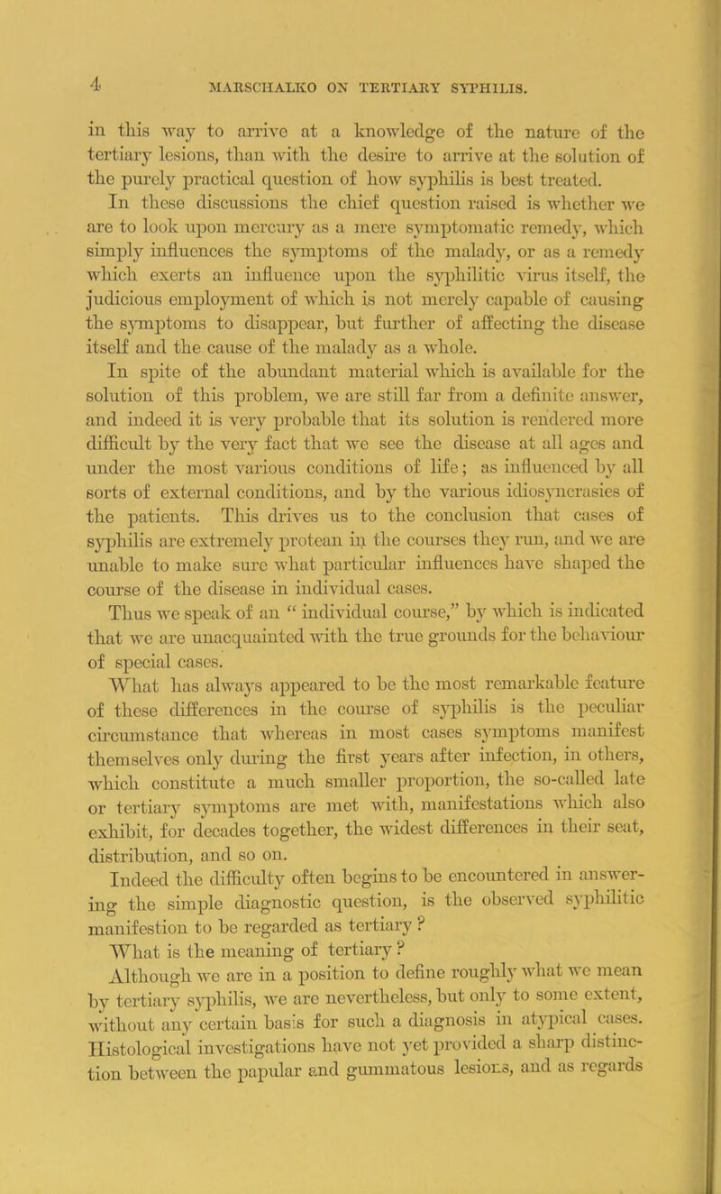 in this way to arrive at a knowledge of the nature of the tertiary lesions, than with the desire to arrive at the solution of the purely practical question of how syphilis is best treated. In these discussions the chief question raised is whether we are to look upon mercury as a mere symptomatic remedy, which simply influences the symptoms of the malady, or as a remedy which exerts an influence upon the syphilitic virus itself, the judicious employment of which is not merely capable of causing the symptoms to disappear, hut further of affecting the disease itself and the cause of the malady as a whole. In spite of the abundant material which is available for the solution of this problem, we are still far from a definite answer, and indeed it is very probable that its solution is rendered more difficult by the very fact that we see the disease at all ages and under the most various conditions of life; as influenced by all sorts of external conditions, and by the various idiosyncrasies of the patients. This drives us to the conclusion that cases of syphilis are extremely protean in the courses thc}r run, and we are unable to make sure what particular influences have shaped the course of the disease in individual cases. Thus we speak of an “ individual course,” by which is indicated that we are unacquainted with the true grounds for the behaviour of special cases. What has always appeared to he the most remarkable feature of these differences in the course of syphilis is the peculiar circumstance that whereas in most cases symptoms manifest themselves only during the first years after infection, in others, which constitute a much smaller proportion, the so-called late or tertiary symptoms are met with, manifestations which also exhibit, for decades together, the widest differences in their seat, distribution, and so on. Indeed the difficulty often begins to he encountered in answer- ing the simple diagnostic question, is the observed syphilitic manifest ion to he regarded as tertiary ? What is the meaning of tertiary ? Although we are in a position to define roughly what u c mean hy tertiary syphilis, we are nevertheless, but only to some extent, without any certain basis for such a diagnosis in atypical cases. Histological investigations have not yet provided a sharp distinc- tion between the papular and gummatous lesions, and as regards