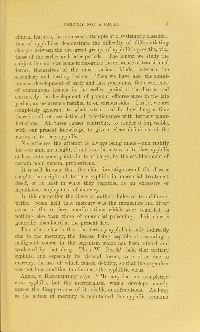 clinical features, tlic numerous attempts at a systematic classifica- tion of syphilitics demonstrate the difficulty of differentiating sharply between the two great groups of syphilitic growths, viz., those of the earlier and later periods. The longer we study the subject the more Ave come to recognise the existence of transitional forms, themselves of the most various kinds, betAveen the secondary and tertiary lesions. Then we have also the simul- taneous development of early and late symptoms, the occurrence of gummatous lesions in the earliest period of the disease, and conversely the development of papular efflorescences in the late period, an occurrence testified to on various sides. Lastly, we are completely ignorant to what extent and for how long a time there is a direct association of infectiousness with tertiary mani- festations. All these causes contribute to render it impossible, with our present knowledge, to give a clear definition of the nature of tertiary syphilis. Nevertheless the attempt is always being made—and rightly too —to gain an insight, if not into the nature of tertiary syphilis at least into some points in its aetiology, by the establishment of certain main general propositions. It is well known that the older investigators of the disease sought the origin of tertiary syphilis in mercurial treatment itself, or at least in what they regarded as an excessive or injudicious employment of mercury. In this connection the Auews of authors folloAved tAVO different paths. Some held that mercury Avas the immediate and direct cause of the tertiary manifestations, Avhich were regarded as nothing else than those of mercurial poisoning. This Anew is generally abandoned at the present day. The other view is that the tertiary syphilis is only indirectly due to the mercury, the disease being capable of assuming a malignant course in the organism which has been altered and weakened by that drug. Thus W. Boeck1 held that tertiary syphilis, and especially its Ausceral forms, were often due to mercury, the use of AArhich caused debility, so that the organism was not in a condition to eliminate the syphilitic virus. Again, v. Baerensprung2 says : “ Mercury does not completely cure syphilis, but the mercurialism which develops merely causes the disappearance of its visible manifestations. As long as the action of mercury is maintained the syphilis remains