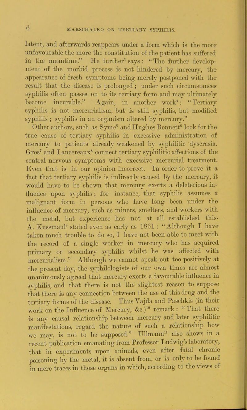G latent, and afterwards reappears under a form which is the more unfavourable the more the constitution of the patient has suffered in the meantime.” He further1 says : “ The further develop- ment of the morbid process is not hindered by mercury, the appearance of fresh symptoms being merely postponed with the result that the disease is prolonged; under such circumstances syphilis often passes on to its tertiary form and may ultimately become incurable.” Again, in another work4: “ Tertiary syphilis is not mercurialism, hut is still syphilis, but modified syphilis ; syphilis in an organism altered by mercury.” Other authors, such as Syme5 and Hughes Bennett6 look for the true cause of tertiary syphilis in excessive administration of mercury to patients already weakened by syphilitic dyscrasia. Gros7 and Lancereaux8 connect tertiary syphilitic affections of the central nervous symptoms with excessive mercurial treatment. Even that is in our opinion incorrect. In order to prove it a fact that tertiary syphilis is indirectly caused by the mercury, it would have to be shown that mercury exerts a deleterious in- fluence upon syphilis; for instance, that syphilis assumes a malignant form in persons who have long been under the influence of mercury, such as miners, smelters, and workers with the metal, but experience has not at all established this* A. Kussmaul9 stated even as early as 1861 : “Although I have taken much trouble to do so, I have not been able to meet with the record of a single worker in mercury who has acquired primary or secondary syphilis whilst he was affected with mercurialism.” Although we cannot speak out too positively at the present day, the syphilologists of our own times are almost unanimously agreed that mercury exerts a favourable influence in syphilis, and that there is not the slightest reason to suppose that there is any connection between the use of this drug and the tertiary forms of the disease. Thus Vajda and Paschkis (in their work on the Influence of Mercury, &c.)l° remark : “ That there is any causal relationship between mercury and later syphilitic manifestations, regard the nature of such a relationship how we may, is not to be supposed.” Ullmann11 also shows in a recent publication emanating from Professor Ludwig’s laboratory, that in experiments upon animals, even after fatal chronic poisoning by the metal, it is absent from, or is only to be found in mere traces in those organs in which, according to the views of
