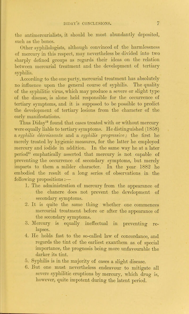 the antimercurialists, it should he most abundantly deposited, such as the bones. Other syphilologists, although convinced of the harmlessness of mercury in this respect, may nevertheless he divided into two sharply defined groups as regards their ideas on the relation between mercurial treatment and the development of tertiary syphilis. According to the one party, mercurial treatment has absolutely no influence upon the general course of syphilis. The quality of the syphilitic virus, which may produce a severe or slight type of the disease, is alone held responsible for the occurrence of tertiary symptoms, and it is supposed to be possible to predict the development of tertiary lesions from the character of the early manifestations. Thus Diday12 found that cases treated with or without mercury were equally Table to tertiary symptoms. He distinguished (1858) a syphilis decroissante and a syphilis progressive; the first he merely treated by hygienic measures, for the latter he employed mercury and iodide in addition. In the same way he at a later period13 emphatically asserted that mercury is not capable of preventing the occurrence of secondary symptoms, but merely imparts to them a milder character. In the year 1882 he embodied the result of a long series of observations in the following propositions:— 1. The administration of mercury from the appearance of the chancre does not prevent the development of secondary symptoms. 2. It is quite the same thing whether one commences mercurial treatment before or after the appearance of the secondary symptoms. 3. Mercury is equally ineffectual in preventing re- lapses. 4. He holds fast to the so-called law of concordance, and regards the tint of the earliest exanthem as of special importance, the prognosis being more unfavourable the darker its tint. 5. Syphilis is in the majority of cases a slight disease. 6. But one must nevertheless endeavour to mitigate all severe syphilitic eruptions by mercury, which drug is, however, quite impotent during the latent period.