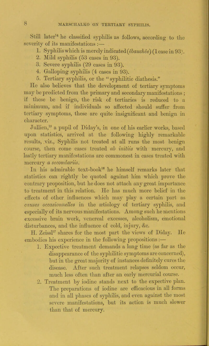 Still later11 lie classified syphilis as follows, according to the severity of its manifestations :— 1. Syphilis which is merely indicated (ebauchee) (1 case in 93). 2. Mild syphilis (53 cases in 93). 3. Severe syphilis (29 cases in 93). 4. Galloping syphilis (4 cases in 93). 5. Tertiary syphilis, or the “ syphilitic diathesis.” lie also believes that the development of tertiary symptoms may be predicted from the primary and secondary manifestations ; if these be benign, the risk of tertiaries is reduced to a minimum, and if individuals so affected should suffer from tertiary symptoms, these are quite insignificant and benign in character. Jullien,15 a pupil of Diday’s, in one of his earlier works, based upon statistics, arrived at the following highly remarkable results, viz., Syphilis not treated at all runs the most benign course, then come cases treated ab initiis with mercury, and lastly tertiary manifestations are commonest in cases treated with mercury a seconclariis. In his admirable text-book16 he himself remarks later that statistics can rightly be quoted against him which prove the contrary proposition, but he does not attach any great importance to treatment in this relation. He has much more belief in the effects of other influences which may play a certain part as causes occasionnelles in the aetiology of tertiary syphilis, and especially of its nervous manifestations. Among such he mentions excessive brain work, venereal excesses, alcoholism, emotional disturbances, and the influence of cold, injury, &c. II. Zeissl17 shares for the most part the views of Diday. He embodies his experience in the following propositions :— 1. Expective treatment demands a long time (as far as the disappearance of the syphilitic symptoms are concerned), but in the great majority of instances definitely cures the disease. After such treatment relapses seldom occur, much less often than after an early mercurial course. 2. Treatment by iodine stands next to the exjiective plan. The preparations of iodine are efficacious in all forms and in all phases of syphilis, and even against the most severe manifestations, but its action is much slower than that of mercury.