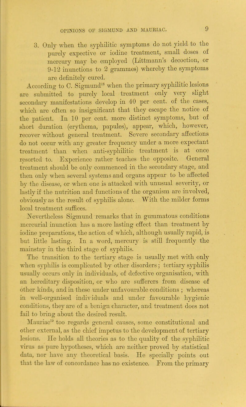 OPINIONS OF SIGMUND AND MAURIAC. 3. Only when the syphilitic symptoms do not yield to the purely expective or iodine treatment, small doses of mercury may he employed (Littmann’s decoction, or 9-12 inunctions to 2 grammes) whereby the symptoms are definitely cured. According to C. Sigmund18 when the primary syphilitic lesions are submitted to purely local treatment only very slight secondary manifestations develop in 40 per cent, of the cases, which are often so insignificant that they escape the notice of the patient. In 10 per cent, more distinct symptoms, but of short duration (erythema, papules), appear, which, however, recover without general treatment. Severe secondary affections do not occur with any greater frequency under a moi'e expectant treatment than when anti-syphilitic treatment is at once resorted to. Experience rather teaches the opposite. General treatment should be only commenced in the secondary stage, and then only when several systems and organs appear to be affected by the disease, or when one is attacked with unusual severity, or lastly if the nutrition and functions of the organism are involved, obviously as the result of syphilis alone. With the milder forms local treatment suffices. ^Nevertheless Sigmund remarks that in gummatous conditions mercurial inunction has a more lasting effect than treatment by iodine preparations, the action of which, although usually rapid, is but little lasting. In a word, mercury is still frequently the mainstay in the third stage of syphilis. The transition to the tertiary stage is usually met with only when syphilis is complicated by other disorders ; tertiary syphilis usually occurs only in individuals, of defective organisation, with an hereditary disposition, or who are sufferers from disease of other kinds, and in these under unfavourable conditions ; whereas in well-organised individuals and under favourable hygienic conditions, they are of a benign character, and treatment does not fail to bring about the desired result. Mauriac19 too regards general causes, some constitutional and other external, as the chief impetus to the development of tertiary lesions. lie holds all theories as to the quality of the syphilitic virus as pure hypotheses, which are neither proved by statistical data, nor have any theoretical basis. lie specially points out that the law of concordance has no existence. From the primary