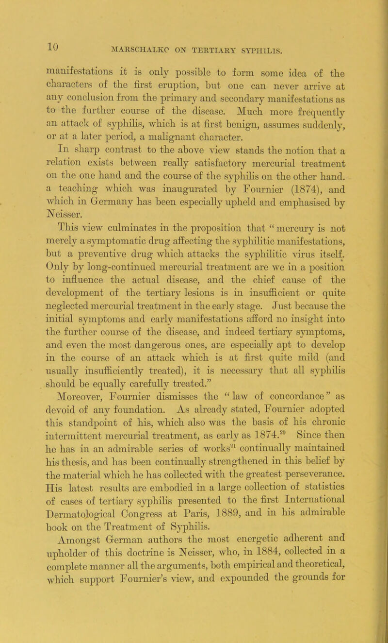 manifestations it is only possible to form some idea of the characters of the first eruption, but one can never arrive at any conclusion from tbe primary and secondaiy manifestations as to the further course of the disease. Much more frequently an attack of syphilis, which is at first benign, assumes suddenlv, or at a later period, a malignant character. In sharp contrast to the above view stands the notion that a relation exists between really satisfactory mercurial treatment on the one hand and the course of the syphilis on the other hand, a teaching which was inaugurated by Fournier (1874), and which in Germany has been especially upheld and emphasised by Neisser. This view culminates in the proposition that “ mercury is not merely a symptomatic drug affecting the syphilitic manifestations, but a preventive drug which attacks the syphilitic virus itself. Only by long-continued mercurial treatment are we in a position to influence the actual disease, and the chief cause of the development of the tertiary lesions is in insufficient or quite neglected mercurial treatment in the early stage. Just because the initial symptoms and early manifestations afford no insight into the further course of the disease, and indeed tertiary symptoms, and even the most dangerous ones, are especially apt to develop in the course of an attack which is at first quite mild (and usually insufficiently treated), it is necessary that all syphilis should be equally carefully treated.” Moreover, Fournier dismisses the “ law of concordance ” as devoid of any foundation. As already stated, Fournier adopted this standpoint of his, which also was the basis of his chronic intermittent mercurial treatment, as early as 1874.20 Since then he has in an admirable series of works21 continually maintained his thesis, and has been continually strengthened in this belief by tbe material which he has collected with the greatest perseverance. Ilis latest results are embodied in a large collection of statistics of cases of tertiary syphilis presented to the first International Dermatological Congress at Paris, 1889, and in his admirable book on the Treatment of Syphilis. Amongst German authors the most energetic adherent and upholder of this doctrine is Neisser, who, in 1884, collected in a complete manner all the arguments, both empirical and theoretical, which support Fournier’s view, and expounded the grounds for