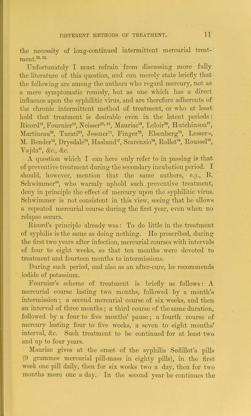 the necessity of long-continuecl intermittent mercurial treat- ment.22, 23, Unfortunately I must refrain from discussing more fully the literature of this question, and can merely state briefly that the following are among the authors who regard mercury, not as a mere symptomatic remedy, but as one which has a direct influence upon the syphilitic virus, and are therefore adherents of the chronic intermittent method of treatment, or who at least hold that treatment is desirable even in the latent periods: Ricord24, Fournier25, ISTeisser22’23, Mauriac19, Leloir26, Hutchinson27, Martineau29, Turati30, Jessner'1, Finger32, Elsenberg33, Lesser^, M. Bender35, Drysdale38, Haslund37, Scarenzio38, Rollet39, Roussel’0, Taj da41, &c., &c. A question which I can here only refer to in passing is that of preventive treatment during the secondary incubation period. I should, however, mention that the same authors, e.cj., B. Schwimmer23, who warmly uphold such preventive treatment, deny in principle the effect of mercury upon the syphilitic virus. Schwimmer is not consistent in this view, seeing that he allows a repeated mercurial course during the first year, even when no relapse occurs. Ricord’s principle already was: To do little in the treatment of syphilis is the same as doing nothing. lie prescribed, during the first two years after infection, mercurial courses with intervals of four to eight weeks, so that ten months were devoted to treatment and fourteen months to intermissions. During such period, and also as an after-cure, he recommends iodide of potassium. Foumier’s scheme of treatment is briefly as follows: A mercurial course lasting two months, followed by a month’s intermission ; a second mercurial course of six weeks, and then an interval of three months ; a third course of the same duration, followed by a four to five months’ pause; a fourth course of mercury lasting four to five weeks, a seven to eight months’ interval, &c. Such treatment to be continued for at least two and up to four years. Mauriac gives at the onset of the syphilis Sedillot’s pills (9 grammes mercurial pill-mass in eighty pills), in the first week one pill daily, then for six weeks two a day, then for two months more one a day. In the second year he continues the
