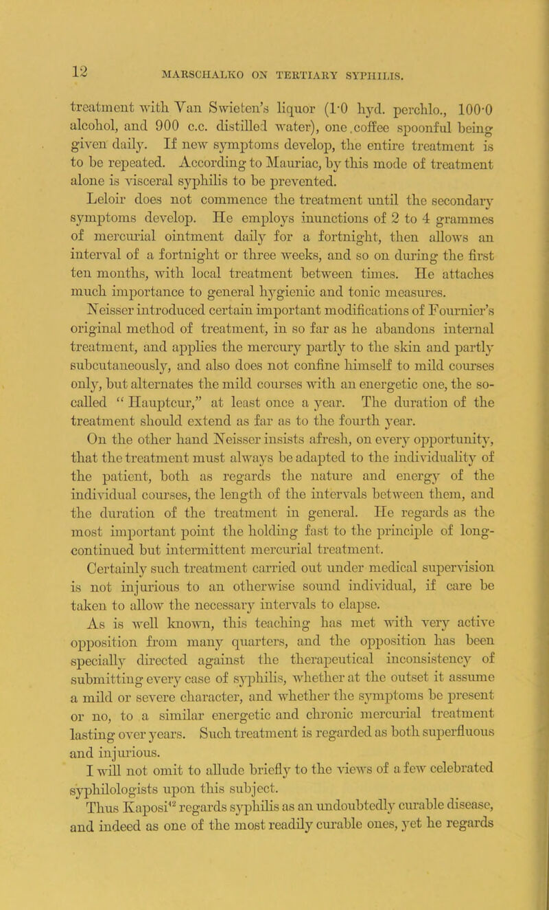 treatment with Van Swieten’s liquor (1-0 hyd. perchlo., lOOO alcohol, and 900 c.c. distilled water), one.coffee spoonful being given daily. If new symptoms develop, the entire treatment is to he repeated. According to Mauriac, by this mode of treatment alone is visceral syphilis to be prevented. Leloir does not commence the treatment until the secondary symptoms develop. He employs inunctions of 2 to 4 grammes of mercurial ointment daily for a fortnight, then allows an interval of a fortnight or three weeks, and so on during the first ten months, with local treatment between times. He attaches much importance to general hygienic and tonic measures. Neisser introduced certain important modifications of Fournier’s original method of treatment, in so far as he abandons internal treatment, and applies the mercury partly to the skin and partly subcutaneously, and also does not confine himself to mild courses only, but alternates the mild courses with an energetic one, the so- called “ Ilauptcur,” at least once a year. The duration of the treatment should extend as far as to the fourth year. On the other hand Neisser insists afresh, on every opportunity, that the treatment must always be adapted to the individuality of the patient, both as regards the nature and energy of the individual courses, the length of the intervals between them, and the duration of the treatment in general. He regards as the most important point the holding fast to the principle of long- continued but intermittent mercurial treatment. Certainly such treatment carried out under medical supervision is not injurious to an otherwise sound individual, if care be taken to allow the necessary intervals to elapse. As is well known, this teaching has met with very active opposition from many quarters, and the opposition has been specially directed against the therapeutical inconsistency of submitting every case of syphilis, whether at the outset it assume a mild or severe character, and whether the symptoms be present or no, to a similar energetic and chronic mercurial treatment lasting over years. Such treatment is regarded as both superfluous and injurious. I will not omit to allude briefly to the views of a few celebrated syphilologists upon this subject. Thus Kaposi42 regards syphilis as an undoubtedly curable disease, and indeed as one of the most readily curable ones, .yet he regards