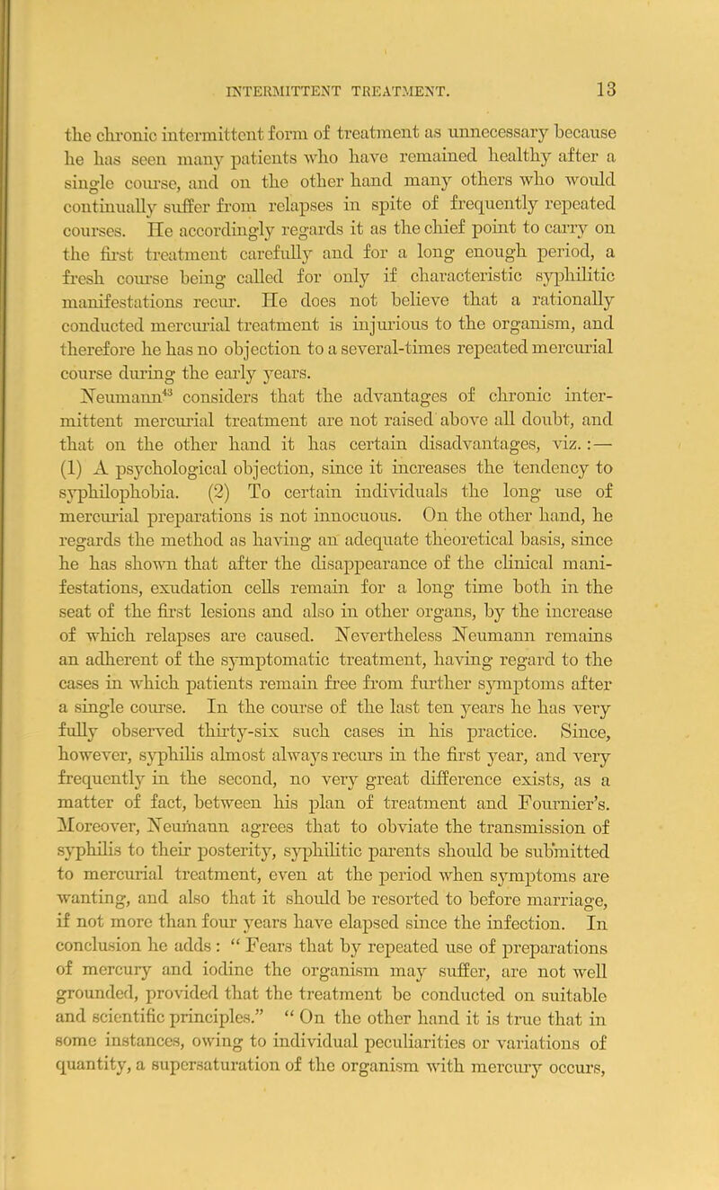 the chronic intermittent form of treatment as unnecessary because he has seen many patients who have remained healthy after a single course, and on the other hand many others who would continually suffer from relapses in spite of frequently repeated courses. lie accordingly regards it as the chief point to carry on the first treatment carefully and for a long enough period, a fresh coiu'se being called for only if characteristic syphilitic manifestations recur. He does not believe that a rationally conducted mercurial treatment is injurious to the organism, and therefore he has no objection to a several-times repeated mercurial course during the early years. Neumann43 considers that the advantages of chronic inter- mittent mercurial treatment are not raised above all doubt, and that on the other hand it has certain disadvantages, viz.: — (1) A psychological objection, since it increases the tendency to svphilophobia. (2) To certain individuals the long use of mercurial preparations is not innocuous. On the other hand, he regards the method as having an adequate theoretical basis, since he has shown that after the disappearance of the clinical mani- festations, exudation cells remain for a long time both in the seat of the first lesions and also in other organs, by the increase of which relapses are caused. Nevertheless Neumann remains an adherent of the symptomatic treatment, having regard to the cases in which patients remain free from further symptoms after a single course. In the course of the last ten years he has very fully observed thirty-six such cases in his practice. Since, however, syphilis almost always recurs in the first year, and very frequently in the second, no very great difference exists, as a matter of fact, between his plan of treatment and Fournier’s. Moreover, Neumann agrees that to obviate the transmission of syphilis to their posterity, syphilitic parents should be submitted to mercurial treatment, even at the period when symptoms are wanting, and also that it should be resorted to before marriage, if not more than four years have elapsed since the infection. In conclusion he adds : “ Fears that by repeated use of preparations of mercury and iodine the organism may suffer, are not well grounded, provided that the treatment be conducted on suitable and scientific principles.” “On the other hand it is true that in some instances, owing to individual peculiarities or variations of quantity, a supersaturation of the organism with mercury occurs,