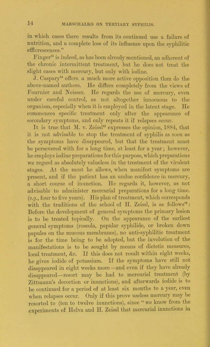 in which cases there results from its continued use a failure of nutrition, and a complete loss of its influence upon the syphilitic efflorescences.” Finger32 is indeed, as has been already mentioned, an adherent of the chronic intermittent treatment, but he does not treat the slight cases with mercury, but only with iodine. J. Caspary14 offers a much more active opposition than do the above-named authors. He differs completely from the views of Fournier and Neisser. He regards the use of mercury, even under careful control, as not altogether innocuous to the organism, especially when it is employed in the latent stage. lie commences specific treatment only after the appearance of secondary symptoms, and only repeats it if relapses occur. It is true that M. v. Zeissl45 expresses the opinion, 1884, that it is not advisable to stop the treatment of syphilis as soon as the symptoms have disappeared, but that the treatment must be persevered with for a long time, at least for a year; however, he employs iodine preparations for this purpose, which preparations we regard as absolutely valueless in the treatment of the virulent stages. At the most he allows, when manifest symptoms are present, and if the patient has an undue confidence in mercury, a short course of inunction. He regards it, however, as not advisable to administer mercurial preparations for a long time. {e.g., four to five years). His plan of treatment, which corresponds with the traditions of the school of II. Zeissl, is as follows46: Before the development of general symptoms the primary lesion is to be treated topically. On the appearance of the earliest general symptoms (roseola, papular syphilide, or broken down papules on the mucous membranes), no anti-syphilitic treatment is for the time being to be adopted, but the involution of the manifestations is to be sought by means of dietetic measures, local treatment, &c. If this does not result within eight weeks, he gives iodide of potassium. If the symptoms have still not disappeared in eight weeks more—and even if they have already disappeared—resort may be had to mercurial treatment (by Zittmann’s decoction or inunctions), and afterwards iodide is to be continued for a period of at least six months to a year, even when relapses occur. Only if this prove useless mercury may be resorted to (ten to twelve inunctions), since “ we know from the experiments of Ilelva and H. Zeissl that mercurial inunctions in