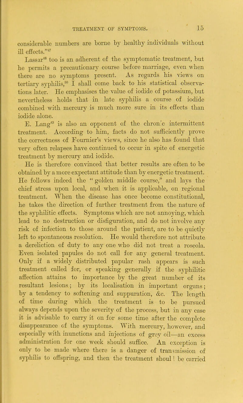 considerable numbers are borne by bealtliy individuals without ill effects.”17 Lassar18 too is an adherent of the symptomatic treatment, but he permits a precautionary course before marriage, even when there are no symptoms present. As regards his views on tertiary syphilis,30 I shall come back to his statistical observa- tions later. lie emphasises the value of iodide of potassium, but nevertheless holds that in late syphilis a course of iodide combined with mercury is much more sure in its effects than iodide alone. E. Lang19 is also an opponent of the chron’c intermittent treatment. According to him, facts do not sufficiently prove the correctness of Fournier’s views, since he also has found that very often relapses have continued to occur in spite of energetic treatment hy mercury and iodide. He is therefore convinced that better results are often to be obtained by a more expectant attitude than by energetic treatment. He follows indeed the “ golden middle course,” and lays the chief stress upon local, and when it is applicable, on regional treatment. When the disease has once become constitutional, he takes the direction of further treatment from the nature of the syphilitic effects. Symptoms which are not annoying, which lead to no destruction or disfiguration, and do not involve any risk of infection to those around the patient, are to be quietly left to spontaneous resolution. He would therefore not attribute a dereliction of duty to any one who did not treat a roseola. Even isolated papules do not call for any general treatment. Only if a widely distributed papular rash appears is such treatment called for, or speaking generally if the syphilitic affection attains to importance by the great number of its resultant lesions; by its localisation in important organs; by a tendency to softening and suppuration, &c. The length of time during which the treatment is to be pursued always depends upon the severity of the process, but in any case it is advisable to carry it on for some time after the complete disappearance of the symptoms. With mercury, however, and especially with inunctions and injections of grey oil—an excess administration for one week should suffice. An exception is only to be made where there is a danger of transmission of syphilis to offspring, and then the treatment shoul l be carried