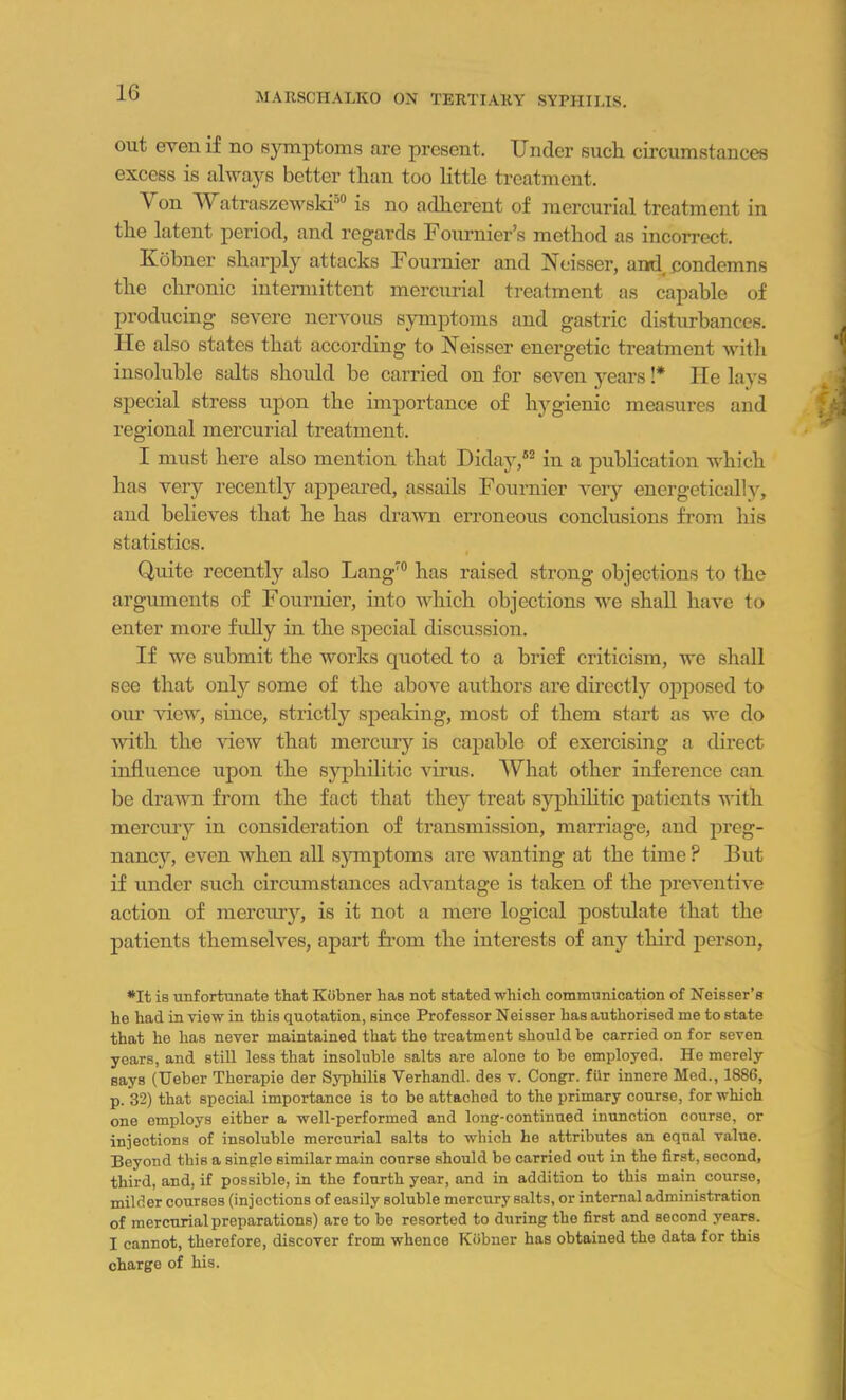 out even if no symptoms are present. Under such circumstances excess is always better than too little treatment. Yon Watraszewski50 is no adherent of mercurial treatment in the latent period, and regards Fournier’s method as incorrect. Kobner sharply attacks Fournier and Neisser, ami condemns the chronic intermittent mercurial treatment as capable of producing severe nervous symptoms and gastric disturbances, lie also states that according to Neisser energetic treatment with insoluble salts should be carried on for seven years !* ne lays special stress upon the importance of hygienic measures and regional mercurial treatment. I must here also mention that Diday,52 in a publication which has very recently appeared, assails Fournier very energetically, and believes that he has drawn erroneous conclusions from his statistics. Quite recently also Lang70 has raised strong objections to the arguments of Fournier, into which objections we shall have to enter more fully in the special discussion. If we submit the works quoted to a brief criticism, we shall see that only some of the above authors are directly opposed to our view, since, strictly speaking, most of them start as we do with the view that mercury is capable of exercising a direct influence upon the syphilitic virus. What other inference can be drawn from the fact that they treat syphilitic patients with mercury in consideration of transmission, marriage, and preg- nancy, even when all symptoms are wanting at the time P But if under such circumstances advantage is taken of the preventive action of mercury, is it not a mere logical postulate that the patients themselves, apart from the interests of any third person, *It is unfortunate that Kobner has not stated which communication of Neisser’s he had in view in this quotation, since Professor Neisser has authorised me to state that he has never maintained that the treatment should be carried on for seven years, and still less that insoluble salts are alone to be employed. He merely says (Ueber Therapie der Syphilis Verhandl. des v. Congr. fUr innere Med., 1886, p. 32) that special importance is to be attached to the primary course, for which one employs either a well-performed and long-continued inunction course, or injections of insoluble mercurial saltB to which he attributes an equal value. Beyond this a single similar main course should be carried out in the first, second, third, and, if possible, in the fourth yoar, and in addition to this main course, milder courses (injections of easily soluble mercury salts, or intornal administration of mercurial preparations) are to be resorted to during the first and second years. I cannot, therefore, discover from whence Kiibner has obtained the data for this charge of his.