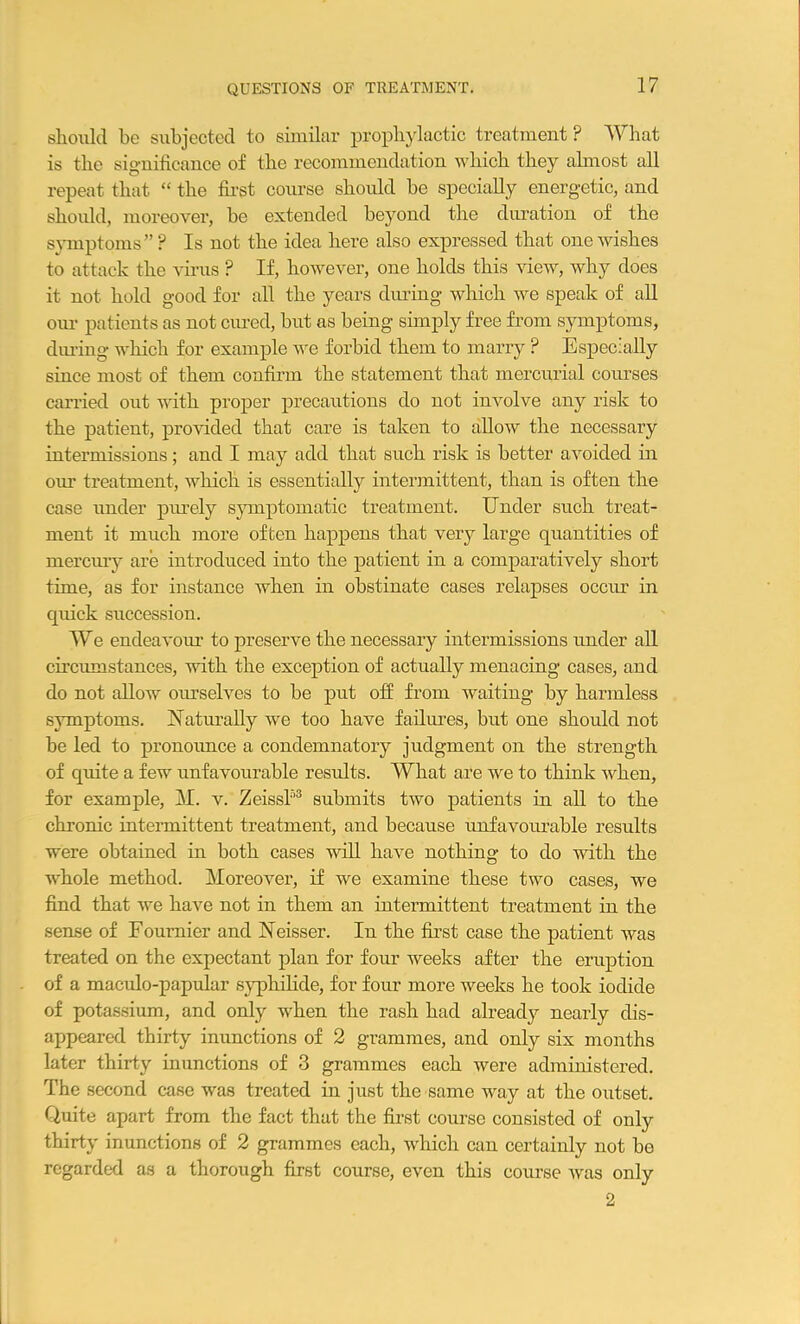 QUESTIONS OF TREATMENT. should be subjected to similar prophylactic treatment ? What is the significance of the recommendation which they almost all repeat that “ the first course should he specially energetic, and should, moreover, he extended beyond the duration of the symptoms”? Is not the idea here also expressed that one wishes to attack the virus ? If, however, one holds this view, why does it not hold good for all the years during which we speak of all our patients as not cured, but as being simply free from symptoms, during which for example we forbid them to marry ? Especially since most of them confirm the statement that mercurial courses carried out with proper precautions do not involve any risk to the patient, provided that care is taken to allow the necessary intermissions; and I may add that such risk is better avoided in our treatment, which is essentially intermittent, than is often the case under purely symptomatic treatment. Under such treat- ment it much more often happens that very large quantities of mercury are introduced into the patient in a comparatively short time, as for instance when in obstinate cases relapses occur in quick succession. TVe endeavour to preserve the necessary intermissions under all circumstances, with the exception of actually menacing cases, and do not allow ourselves to be put off from waiting by harmless symptoms. Naturally we too have failures, but one should not he led to pronounce a condemnatory judgment on the strength of quite a few unfavourable results. What are we to think when, for example, M. v. Zeis si'3 submits two patients in all to the chronic intermittent treatment, and because unfavourable results were obtained in both cases will have nothing to do with the whole method. Moreover, if we examine these two cases, we find that we have not in them an intermittent treatment in the sense of Fournier and Neisser. In the first case the patient was treated on the expectant plan for four weeks after the eruption of a maculo-papular syphilicle, for four more weeks he took iodide of potassium, and only when the rash had already nearly dis- appeared thirty inunctions of 2 grammes, and only six months later thirty inunctions of 3 grammes each were administered. The second case was treated in just the same way at the outset. Quite apart from the fact that the first course consisted of only thirty inunctions of 2 grammes each, which can certainly not be regarded as a thorough first course, even this course was only 2