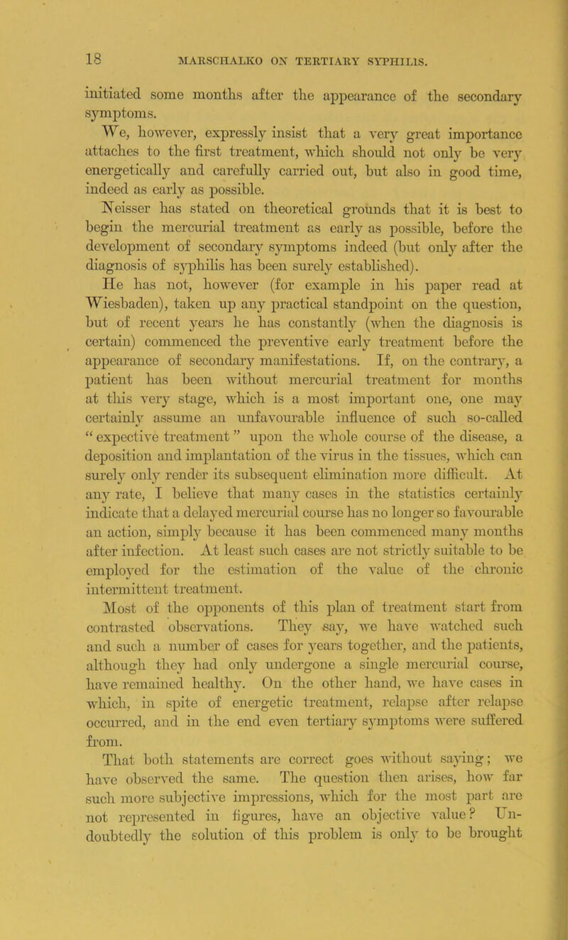 initiated some months after the appearance of the secondary symptoms. We, however, expressly insist that a very great importance attaches to the first treatment, which should not only be very energetically and carefully carried out, but also in good time, indeed as early as possible. Neisser has stated on theoretical grounds that it is best to begin the mercurial treatment as early as possible, before the development of secondary symptoms indeed (but only after the diagnosis of syphilis has been surely established). He has not, however (for example in his paper read at Wiesbaden), taken up any practical standpoint on the question, but of recent years he has constantly (when the diagnosis is certain) commenced the preventive early treatment before the appearance of secondary manifestations. If, on the contrary, a patient has been without mercurial treatment for months at this very stage, which is a most important one, one may certainly assume an unfavourable influence of such so-called “ expective treatment ” upon the whole course of the disease, a deposition and implantation of the virus in the tissues, which can surely only render its subsequent elimination more difficult. At any rate, I believe that many cases in the statistics certainly indicate that a delayed mercurial course has no longer so favourable an action, simply because it has been commenced many months after infection. At least such cases are not strictly suitable to be employed for the estimation of the value of the chronic intermittent treatment. Most of the opponents of this plan of treatment start from contrasted observations. They say, we have watched such and such a number of cases for years together, and the patients, although they had only undergone a single mercurial course, have remained healthy. On the other hand, we have cases in which, in spite of energetic treatment, relapse after relapse occurred, and in the end even tertiary symptoms were suffered from. That both statements are correct goes without saying; we have observed the same. The question then arises, how far such more subjective impressions, which for the most part are not represented in figures, have an objective value ? Un- doubtedly the solution of this problem is only to be brought