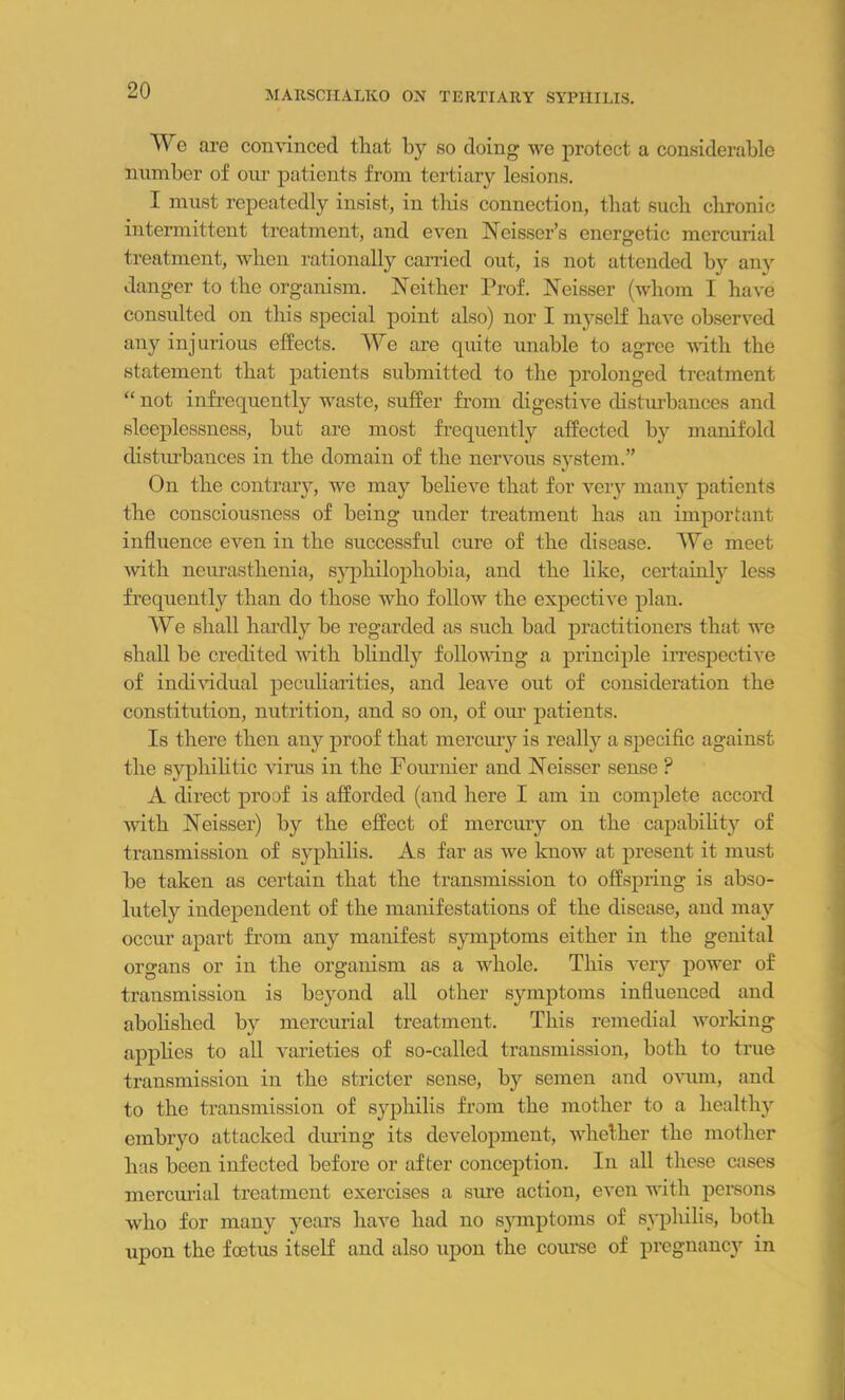 We are convinced that by so doing we protect a considerable number of our patients from tertiary lesions. I must repeatedly insist, in this connection, that such chronic intermittent treatment, and even Neisser’s energetic mercurial treatment, when rationally carried out, is not attended by any danger to the organism. Neither Prof. Neisser (whom I have consulted on this special point also) nor I myself have observed any injurious effects. We are quite unable to agree with the statement that patients submitted to the prolonged treatment “ not infrequently waste, suffer from digestive disturbances and sleeplessness, but are most frequently affected by manifold distiu'bances in the domain of the nervous system.” On the contrary, we may believe that for very many patients the consciousness of being under treatment has an important influence even in the successful cure of the disease. We meet with neurasthenia, syphilophobia, and the like, certainly less frequently than do those who follow the expective plan. We shall hardly be regarded as such bad practitioners that we shall be credited with blindly following a principle irrespective of individual peculiarities, and leave out of consideration the constitution, nutrition, and so on, of our patients. Is there then any proof that mercury is really a specific against the syphilitic virus in the Fournier and Neisser sense ? A direct proof is afforded (and here I am in complete accord with Neisser) by the effect of mercury on the capability of transmission of syphilis. As far as we know at present it must be taken as certain that the transmission to offspring is abso- lutely independent of the manifestations of the disease, and may occur apart from any manifest symptoms either in the genital organs or in the organism as a whole. This very power of transmission is beyond all other symptoms influenced and abolished by mercurial treatment. This remedial working applies to all varieties of so-called transmission, both to true transmission in the stricter sense, by semen and ovum, and to the transmission of syphilis from the mother to a healthy embryo attacked during its development, whether the mother has been infected before or after conception. In all these cases mercurial treatment exercises a sure action, even with persons who for many years have had no symptoms of syphilis, both upon the foetus itself and also upon the course of pregnancy in