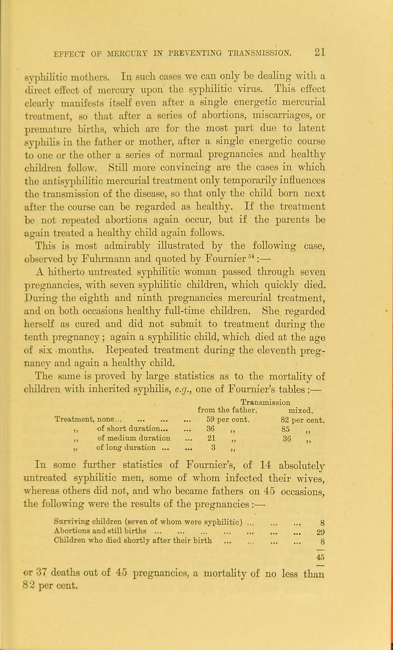 syphilitic mothers. In such cases we can only be dealing- with a direct effect of mercury upon the syphilitic virus. This effect clearly manifests itself even after a single energetic mercurial treatment, so that after a series of abortions, miscarriages, or premature births, which are for the most part due to latent syphilis in the father or mother, after a single energetic course to one or the other a series of normal pregnancies and healthy children follow. Still more convincing are the cases in which the antisyphilitic mercurial treatment only temporarily influences the transmission of the disease, so that only the child born next after the course can be regarded as healthy. If the treatment be not repeated abortions again occur, but if the parents be again treated a healthy child again follows. This is most admirably illustrated by the following case, observed by Fuhrmann and quoted by Fournier54:— A hitherto untreated syphilitic woman passed through seven pregnancies, with seven syphilitic children, which quickly died. During the eighth and ninth pregnancies mercurial treatment, and on both occasions healthy full-time children. She regarded herself as cured and did not submit to treatment dining the tenth pregnancy; again a syphilitic child, which died at the age of six months. Repeated treatment dining the eleventh preg- nancy and again a healthy child. The same is proved by large statistics as to the mortality of children with inherited syphilis, e.rj., one of Fournier’s tables :— Transmission from the father. mixed. Treatment, none 59 per cent. 82 per cent. ,, of short duration 36 ,, 85 ,, ,, of medium duration ... 21 ,, 36 ,, „ of long duration 3 ,, In some further statistics of Fournier’s, of 14 absolutely untreated syphilitic men, some of whom infected their wives, whereas others did not, and who became fathers on 45 occasions, the following were the results of the pregnancies :— Surviving children (seven of whom were syphilitic) 8 Abortions and still births 29 Children who died shortly after their birth 8 45 or 37 deaths out of 45 pregnancies, a mortality of no less than 8 2 per cent.