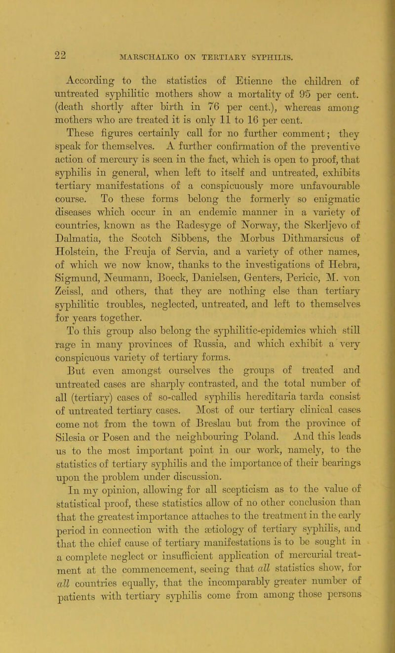 99 _ it MARSCHALKO OX TERTIARY SYPHILIS. According to tlie statistics of Etienne the children of untreated syphilitic mothers show a mortality of 9‘5 per cent, (death shortly after birth in 76 per cent.), whereas among mothers who are treated it is only 11 to 16 per cent. These figures certainly call for no further comment; they speak for themselves. A further confirmation of the preventive action of mercury is seen in the fact, which is open to proof, that syphilis in general, when left to itself and untreated, exhibits tertiary manifestations of a conspicuously more unfavourable course. To these forms belong the formerly so enigmatic diseases which occur in an endemic manner in a variety of countries, known as the Radesyge of Norway, the Skerljevo of Dalmatia, the Scotch Sibbens, the Morbus Dithmarsicus of Holstein, the Freuja of Servia, and a variety of other names, of which we now know, thanks to the investigations of Hebra, Sigmund, Neumann, Boeck, Danielsen, Genters, Pciicic, M. von Zeissl, and others, that they are nothing else than tertiary syphilitic troubles, neglected, untreated, and left to themselves for years together. To this group also belong the syphilitic-epidemics which still rage in many provinces of Russia, and which exhibit a very conspicuous variety of tertiary forms. But even amongst ourselves the groups of treated and untreated cases are sharply contrasted, and the total number of all (tertiary) cases of so-called syphilis hereditaria tarda consist of untreated tertiary cases. Most of our tertiary clinical cases come not from the town of Breslau but from the province of Silesia or Posen and the neighbouring Poland. And this leads us to the most important point in our work, namely, to the statistics of tertiary syphilis and the importance of their bearings upon the problem under discussion. In my opinion, allowing for all scepticism as to the value of statistical proof, these statistics allow of no other conclusion than that the greatest importance attaches to the treatment in the early period in connection with the aetiology of tertiary syphilis, and that the chief cause of tertiary manifestations is to be sought iu a complete neglect or insufficient application of mercurial treat- ment at the commencement, seeing that all statistics show, for all countries equally, that the incomparably greater number of patients with tertiary syphilis come from among those persons