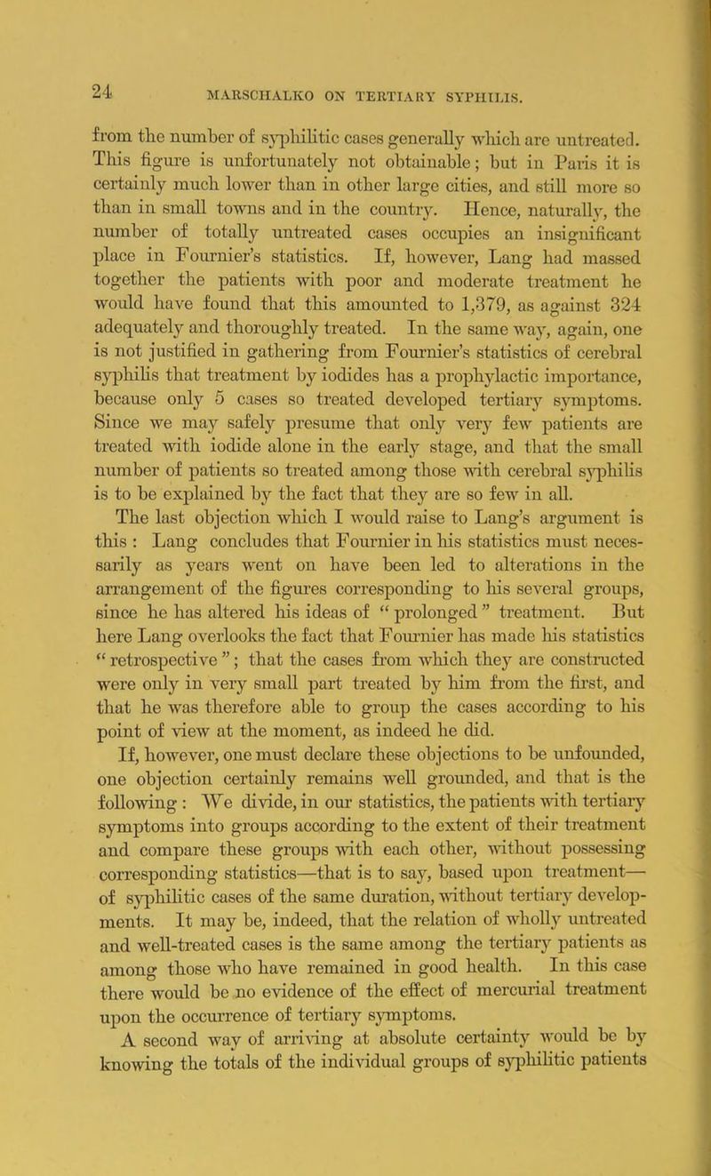from the number of syphilitic cases generally which are untreated. This fig ure is unfortunately not obtainable; but in Paris it is certainly much lower than in other large cities, and still more so than in small towns and in the country. Hence, naturally, the number of totally untreated cases occupies an insignificant place in Fournier’s statistics. If, however, Lang had massed together the patients with poor and moderate treatment he would have found that this amounted to 1,379, as against 324 adequately and thoroughly treated. In the same way, again, one is not justified in gathering from Fournier’s statistics of cerebral syphilis that treatment by iodides has a prophylactic importance, because only 5 cases so treated developed tertiary symptoms. Since we may safely presume that only very few patients are treated with iodide alone in the early stage, and that the small number of patients so treated among those with cerebral syphilis is to be explained by the fact that they are so few in all. The last objection which I would raise to Lang’s argument is this : Lang concludes that Fournier in his statistics must neces- sarily as years went on have been led to alterations in the arrangement of the figures corresponding to his several groups, since he has altered his ideas of “ prolonged ” treatment. But here Lang overlooks the fact that Fournier has made his statistics “ retrospective ”; that the cases from which they are constructed were only in very small part treated by him from the first, and that he was therefore able to group the cases according to his point of Hew at the moment, as indeed he did. If, however, one must declare these objections to be unfounded, one objection certainly remains well grounded, and that is the following : We divide, in our statistics, the patients witli tertiary symptoms into groups according to the extent of their treatment and compare these groups with each other, without possessing corresponding statistics—that is to say, based upon treatment— of syphilitic cases of the same duration, without tertiary develop- ments. It may be, indeed, that the relation of wholly untreated and well-treated cases is the same among the tertiary patients as among those who have remained in good health. In this case there would be no evidence of the effect of mercurial treatment upon the occurrence of tertiary symptoms. A second way of arriving at absolute certainty would be by knowing the totals of the individual groups of syphilitic patients