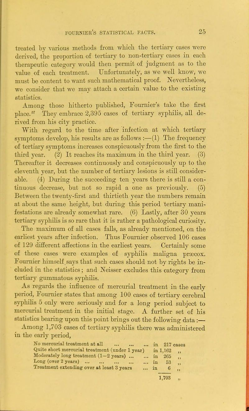 treated by various methods from which the tertiary cases were derived, the proportion of tertiary to non-tertiary cases in each therapeutic category would then permit of judgment as to the value of each treatment. Unfortunately, as we well know, we must be content to want such mathematical proof. Nevertheless, we consider that we may attach a certain value to the existing statistics. Among those hitherto published, Fournier’s take the first place.57 They embrace 2,395 cases of tertiary syphilis, all de- rived from his city practice. 'With regard to the time after infection at which tertiary symptoms develop, his results are as follows :—(1) The frequency of tertiary symptoms increases conspicuously from the first to the third year. (2) It reaches its maximum in the third year. (3) Thereafter it decreases continuously and conspicuously up to the eleventh year, but the number of tertiary lesions is still consider- able. (4) During the succeeding ten years there is still a con- tinuous decrease, but not so rapid a one as previously. (5) Between the twenty-first and thirtieth year the numbers remain at about the same height, but during this period tertiary mani- festations are already somewhat rare. (6) Lastly, after 30 years tertiary syphilis is so rare that it is rather a pathological curiosity. The maximum of all cases falls, as already mentioned, on the earliest years after infection. Thus Fournier observed 106 cases of 129 different affections in the earliest years. Certainly some of these cases were examples of syphilis maligna prsecox. Fournier himself says that such cases should not by rights be in- cluded in the statistics; and Neisser excludes this category from tertiary gummatous syphilis. As regards the influence of mercurial treatment in the early period, Fournier states that among 100 cases of tertiary cerebral syphilis 5 only were seriously and for a long period subject to mercurial treatment in the initial stage. A further set of his statistics bearing upon this point brings out the following data :— Among 1,703 cases of tertiary syphilis there was administered in the early period. No mercurial treatment at all in 217 cases Quite short mercurial treatment (under 1 year) in 1,162 ,, Moderately long treatment (1—2 years) in 265 Long (over 2 years) in 53 „ Treatment extending over at least 3 years ... in 6 ,, 1,703