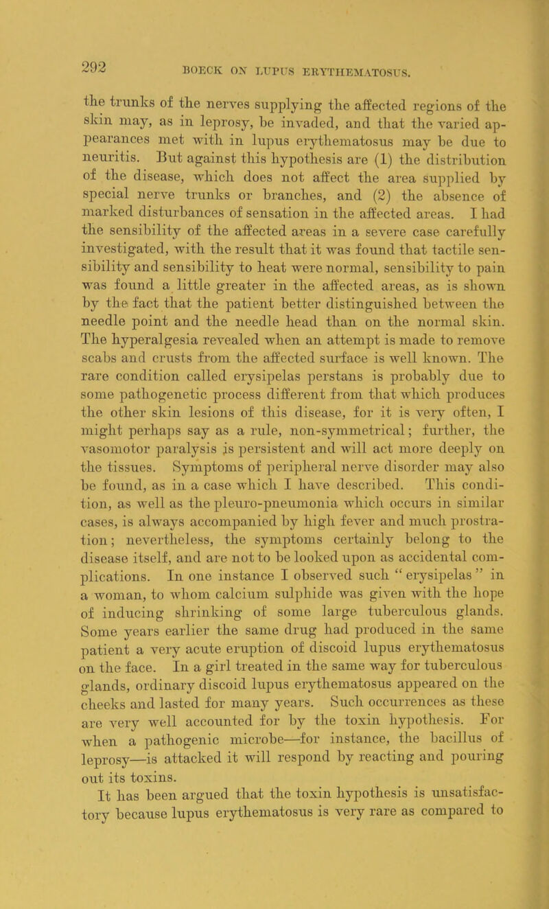 the trunks of the nerves supplying the affected regions of the skin may, as in leprosy, he invaded, and that the varied ap- pearances met with in lupus erythematosus may he due to neuritis. But against this hypothesis are (1) the distribution of the disease, which does not affect the area supplied by special nerve trunks or branches, and (2) the absence of marked disturbances of sensation in the affected areas. I had the sensibility of the affected areas in a severe case carefully investigated, with the result that it was found that tactile sen- sibility and sensibility to heat were normal, sensibility to pain was found a little greater in the affected areas, as is shown by the fact that the patient better distinguished between the needle point and the needle head than on the normal skin. The hyperalgesia revealed when an attempt is made to remove scabs and crusts from the affected surface is well known. The rare condition called erysipelas perstans is probably due to some pathogenetic process different from that which produces the other skin lesions of this disease, for it is very often, I might perhaps say as a rule, non-symmetrical; further, the vasomotor paralysis is persistent and will act more deeply on the tissues. Symptoms of peripheral nerve disorder may also be fo\md, as in a case which I have described. This condi- tion, as well as the pleuro-pneumonia which occurs in similar cases, is always accompanied by high fever and much prostra- tion ; nevertheless, the symptoms certainly belong to the disease itself, and are not to be looked upon as accidental com- plications. In one instance I observed such “ erysipelas ” in a woman, to whom calcium sulphide was given with the hope of inducing shrinking of some large tuberculous glands. Some years earlier the same drug had produced in the same patient a very acute eruption of discoid lupus erythematosus on the face. In a girl treated in the same way for tuberculous glands, ordinary discoid lupus erythematosus appeared on the cheeks and lasted for many years. Such occurrences as these are very well accounted for by the toxin hypothesis. For when a pathogenic microbe—for instance, the bacillus of leprosy—is attacked it will respond by reacting and pouring out its toxins. It has been argued that the toxin hypothesis is unsatisfac- tory because lupus erythematosus is very rare as compared to