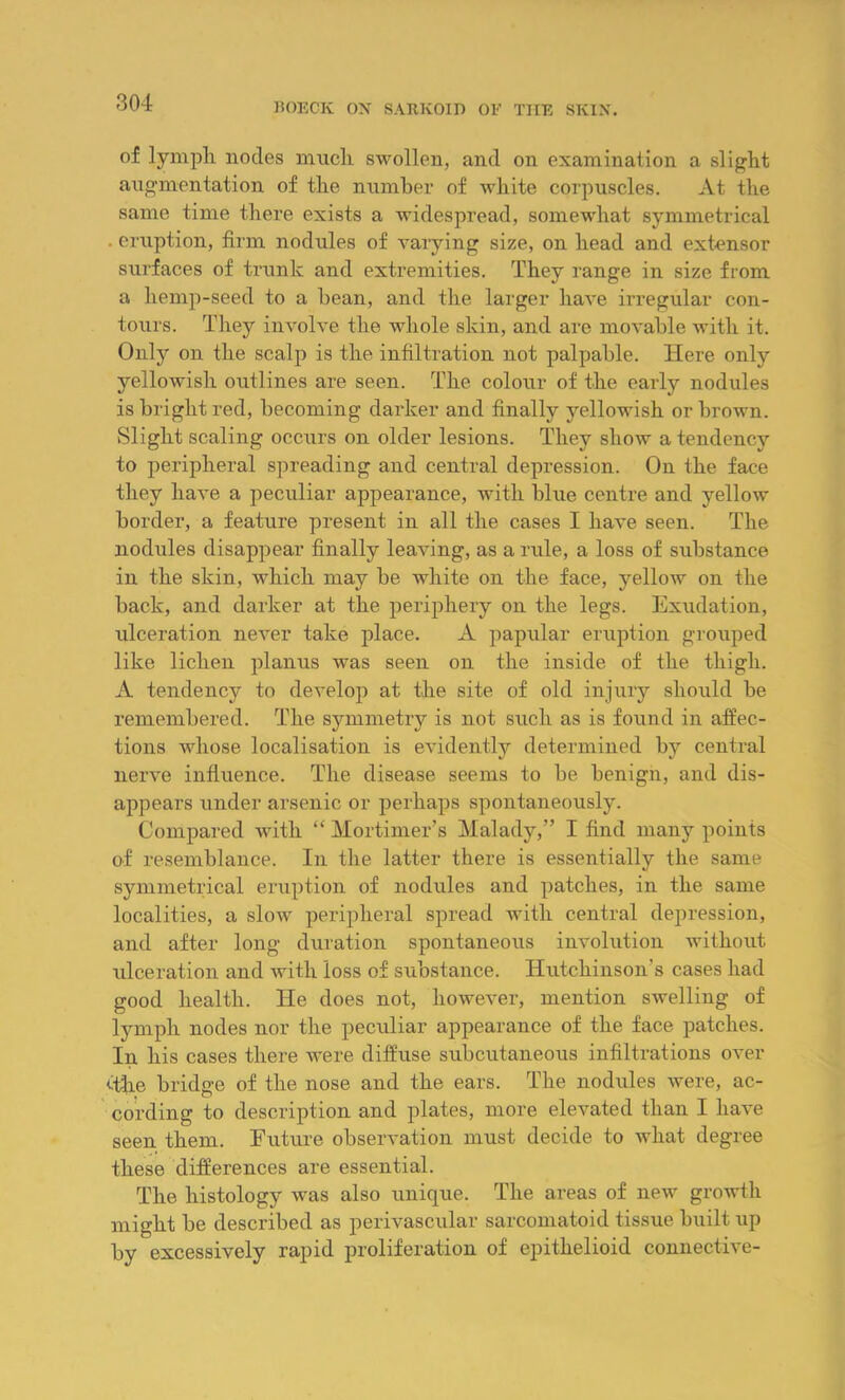 of lymph nodes much swollen, and on examination a slight augmentation of the number of white corpuscles. At the same time there exists a widespread, somewhat symmetrical . eruption, firm nodules of varying size, on head and extensor surfaces of trunk and extremities. They range in size from a liemp-seed to a bean, and the larger have irregular con- tours. They involve the whole skin, and are movable with it. Only on the scalp is the infiltration not palpable. Here only yellowish outlines are seen. The colour of the early nodules is bright red, becoming darker and finally yellowish or brown. Slight scaling occurs on older lesions. They show a tendency to peripheral spreading and central depression. On the face they have a peculiar appearance, with blue centre and yellow border, a feature present in all the cases I have seen. The nodules disappear finally leaving, as a rule, a loss of substance in the skin, which may be white on the face, yellow on the back, and darker at the periphery on the legs. Exudation, ulceration never take place. A papular eruption grouped like lichen planus was seen on the inside of the thigh. A tendency to develop at the site of old injury should be remembered. The symmetry is not such as is found in affec- tions whose localisation is evidently determined by central nerve influence. The disease seems to be benign, and dis- appears under arsenic or perhaps spontaneously. Compared with “ Mortimer’s Malady,” I find many points of resemblance. In the latter there is essentially the same symmetrical eruption of nodules and patches, in the same localities, a slow peripheral spread with central depression, and after long duration spontaneous involution without ulceration and with loss of substance. Hutchinson's cases had good health. He does not, however, mention swelling of lymph nodes nor the peculiar appearance of the face patches. In his cases there were diffuse subcutaneous infiltrations over <fhe bridge of the nose and the ears. The nodules were, ac- cording to description and plates, more elevated than I have seen them. Future observation must decide to what degree these differences are essential. The histology was also unique. The areas of new growth might be described as perivascular sarcomatoid tissue built up by excessively rapid proliferation of epithelioid connective-